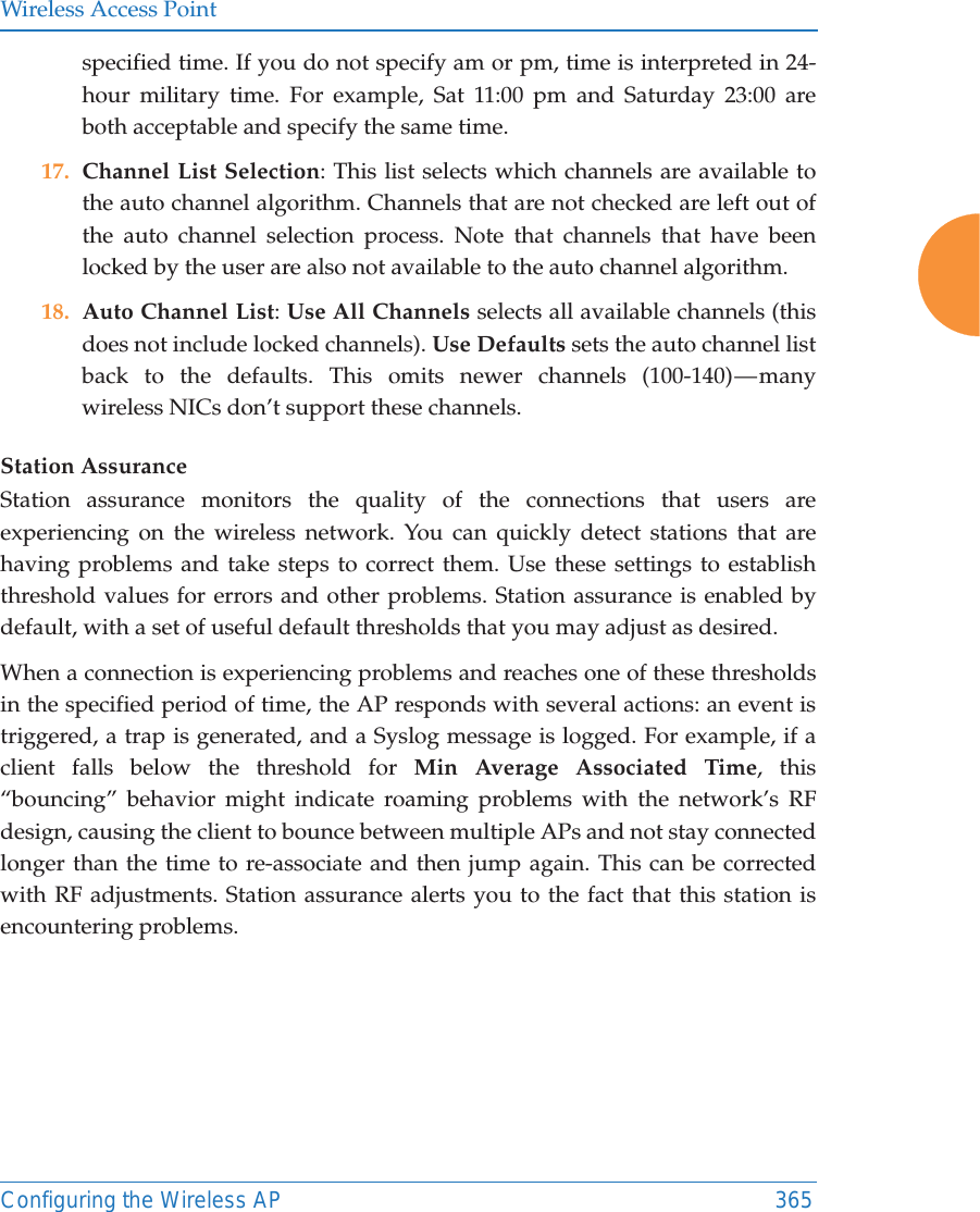 Wireless Access PointConfiguring the Wireless AP 365specified time. If you do not specify am or pm, time is interpreted in 24-hour military time. For example, Sat 11:00 pm and Saturday 23:00 are both acceptable and specify the same time. 17. Channel List Selection: This list selects which channels are available to the auto channel algorithm. Channels that are not checked are left out of the auto channel selection process. Note that channels that have been locked by the user are also not available to the auto channel algorithm.18. Auto Channel List: Use All Channels selects all available channels (this does not include locked channels). Use Defaults sets the auto channel list back to the defaults. This omits newer channels (100-140) — many wireless NICs don’t support these channels. Station AssuranceStation assurance monitors the quality of the connections that users are experiencing on the wireless network. You can quickly detect stations that are having problems and take steps to correct them. Use these settings to establish threshold values for errors and other problems. Station assurance is enabled by default, with a set of useful default thresholds that you may adjust as desired.When a connection is experiencing problems and reaches one of these thresholds in the specified period of time, the AP responds with several actions: an event is triggered, a trap is generated, and a Syslog message is logged. For example, if a client falls below the threshold for Min Average Associated Time, this “bouncing” behavior might indicate roaming problems with the network’s RF design, causing the client to bounce between multiple APs and not stay connected longer than the time to re-associate and then jump again. This can be corrected with RF adjustments. Station assurance alerts you to the fact that this station is encountering problems. 