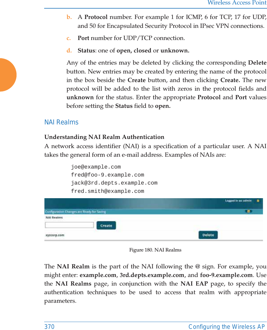 Wireless Access Point370 Configuring the Wireless APb. A Protocol number. For example 1 for ICMP, 6 for TCP, 17 for UDP, and 50 for Encapsulated Security Protocol in IPsec VPN connections.c. Port number for UDP/TCP connection.d. Status: one of open, closed or unknown.Any of the entries may be deleted by clicking the corresponding Deletebutton. New entries may be created by entering the name of the protocol in the box beside the Create button, and then clicking Create. The new protocol will be added to the list with zeros in the protocol fields and unknown for the status. Enter the appropriate Protocol and Port values before setting the Status field to open.NAI RealmsUnderstanding NAI Realm AuthenticationA network access identifier (NAI) is a specification of a particular user. A NAI takes the general form of an e-mail address. Examples of NAIs are: joe@example.comfred@foo-9.example.comjack@3rd.depts.example.comfred.smith@example.comFigure 180. NAI Realms The NAI Realm is the part of the NAI following the @ sign. For example, you might enter: example.com, 3rd.depts.example.com, and foo-9.example.com. Use the  NAI Realms page, in conjunction with the NAI EAP page, to specify the authentication techniques to be used to access that realm with appropriate parameters.