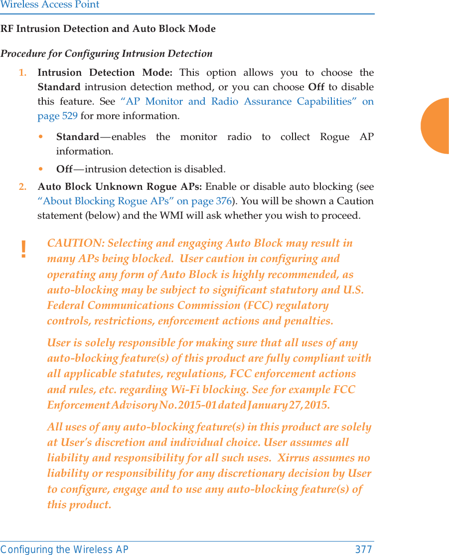 Wireless Access PointConfiguring the Wireless AP 377RF Intrusion Detection and Auto Block ModeProcedure for Configuring Intrusion Detection 1. Intrusion Detection Mode: This option allows you to choose the Standard intrusion detection method, or you can choose Off to disable this feature. See “AP Monitor and Radio Assurance Capabilities” on page 529 for more information. •Standard — enables the monitor radio to collect Rogue AP information. •Off — intrusion  detection  is  disabled. 2. Auto Block Unknown Rogue APs: Enable or disable auto blocking (see “About Blocking Rogue APs” on page 376). You will be shown a Caution statement (below) and the WMI will ask whether you wish to proceed. !CAUTION: Selecting and engaging Auto Block may result in many APs being blocked.  User caution in configuring and operating any form of Auto Block is highly recommended, as auto-blocking may be subject to significant statutory and U.S. Federal Communications Commission (FCC) regulatory controls, restrictions, enforcement actions and penalties.    User is solely responsible for making sure that all uses of any auto-blocking feature(s) of this product are fully compliant with all applicable statutes, regulations, FCC enforcement actions and rules, etc. regarding Wi-Fi blocking. See for example FCC Enforcement Advisory No. 2015-01 dated January 27, 2015.                                          All uses of any auto-blocking feature(s) in this product are solely at User&apos;s discretion and individual choice. User assumes all liability and responsibility for all such uses.  Xirrus assumes no liability or responsibility for any discretionary decision by User to configure, engage and to use any auto-blocking feature(s) of this product. 
