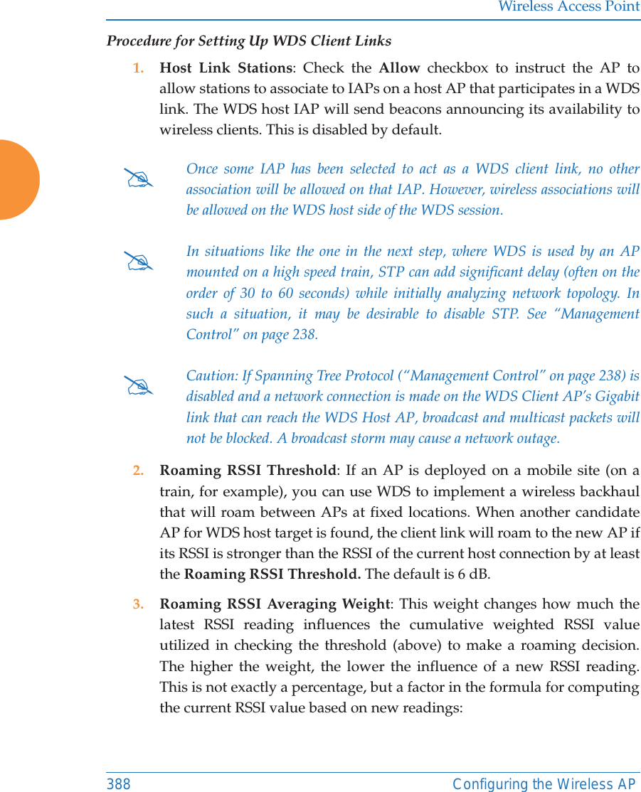 Wireless Access Point388 Configuring the Wireless APProcedure for Setting Up WDS Client Links1. Host Link Stations: Check the Allow checkbox to instruct the AP to allow stations to associate to IAPs on a host AP that participates in a WDS link. The WDS host IAP will send beacons announcing its availability to wireless clients. This is disabled by default. 2. Roaming RSSI Threshold: If an AP is deployed on a mobile site (on a train, for example), you can use WDS to implement a wireless backhaul that will roam between APs at fixed locations. When another candidate AP for WDS host target is found, the client link will roam to the new AP if its RSSI is stronger than the RSSI of the current host connection by at least the Roaming RSSI Threshold. The default is 6 dB. 3. Roaming RSSI Averaging Weight: This weight changes how much the latest RSSI reading influences the cumulative weighted RSSI value utilized in checking the threshold (above) to make a roaming decision. The higher the weight, the lower the influence of a new RSSI reading. This is not exactly a percentage, but a factor in the formula for computing the current RSSI value based on new readings: #Once some IAP has been selected to act as a WDS client link, no other association will be allowed on that IAP. However, wireless associations will be allowed on the WDS host side of the WDS session.#In situations like the one in the next step, where WDS is used by an APmounted on a high speed train, STP can add significant delay (often on the order of 30 to 60 seconds) while initially analyzing network topology. In such a situation, it may be desirable to disable STP. See “Management Control” on page 238. #Caution: If Spanning Tree Protocol (“Management Control” on page 238) is disabled and a network connection is made on the WDS Client AP’s Gigabit link that can reach the WDS Host AP, broadcast and multicast packets will not be blocked. A broadcast storm may cause a network outage.