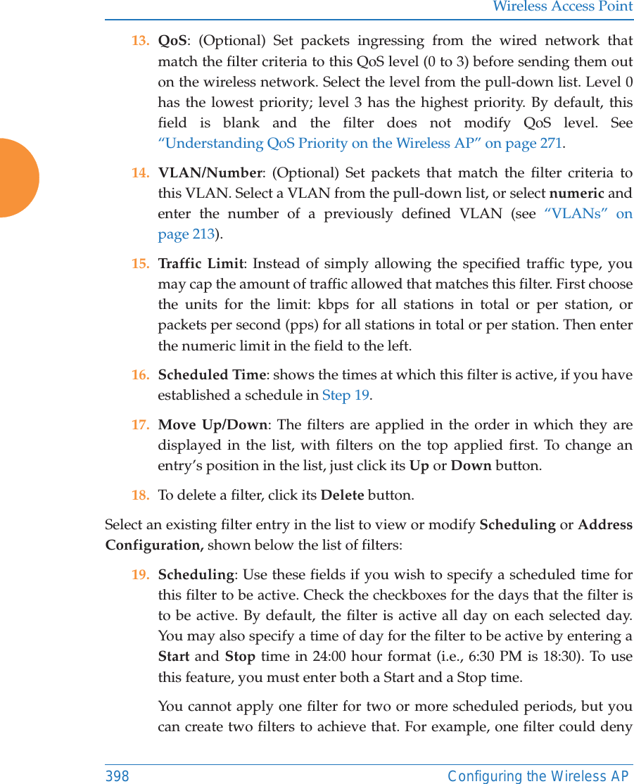 Wireless Access Point398 Configuring the Wireless AP13. QoS: (Optional) Set packets ingressing from the wired network that match the filter criteria to this QoS level (0 to 3) before sending them out on the wireless network. Select the level from the pull-down list. Level 0 has the lowest priority; level 3 has the highest priority. By default, this field is blank and the filter does not modify QoS level. See “Understanding QoS Priority on the Wireless AP” on page 271.14. VLAN/Number: (Optional) Set packets that match the filter criteria to this VLAN. Select a VLAN from the pull-down list, or select numeric and enter the number of a previously defined VLAN (see “VLANs” on page 213). 15. Traffic Limit: Instead of simply allowing the specified traffic type, you may cap the amount of traffic allowed that matches this filter. First choose the units for the limit: kbps for all stations in total or per station, or packets per second (pps) for all stations in total or per station. Then enter the numeric limit in the field to the left.16. Scheduled Time: shows the times at which this filter is active, if you have established a schedule in Step 19. 17. Move Up/Down: The filters are applied in the order in which they are displayed in the list, with filters on the top applied first. To change an entry’s position in the list, just click its Up or Down button. 18. To delete a filter, click its Delete button. Select an existing filter entry in the list to view or modify Scheduling or Address Configuration, shown below the list of filters:19. Scheduling: Use these fields if you wish to specify a scheduled time for this filter to be active. Check the checkboxes for the days that the filter is to be active. By default, the filter is active all day on each selected day. You may also specify a time of day for the filter to be active by entering a Start and Stop time in 24:00 hour format (i.e., 6:30 PM is 18:30). To use this feature, you must enter both a Start and a Stop time.You cannot apply one filter for two or more scheduled periods, but you can create two filters to achieve that. For example, one filter could deny 