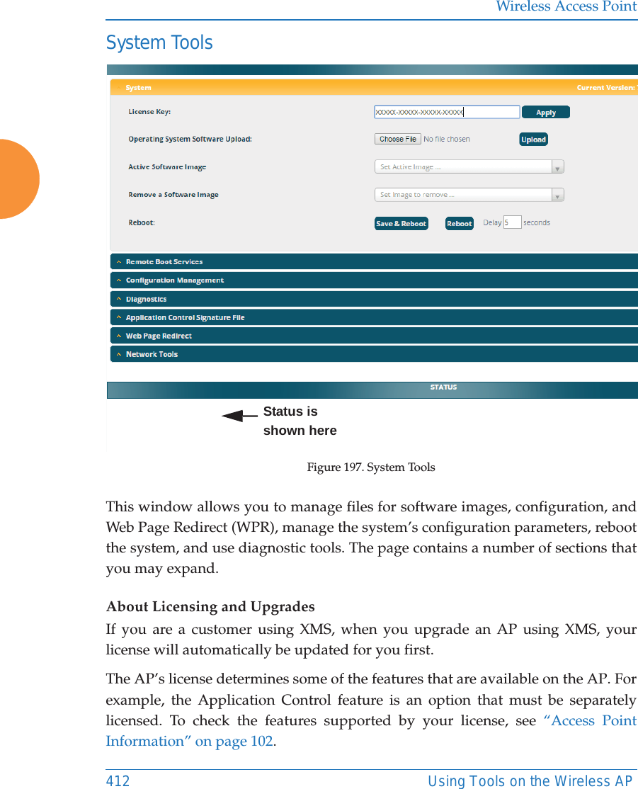 Wireless Access Point412 Using Tools on the Wireless APSystem ToolsFigure 197. System ToolsThis window allows you to manage files for software images, configuration, and Web Page Redirect (WPR), manage the system’s configuration parameters, reboot the system, and use diagnostic tools. The page contains a number of sections that you may expand.About Licensing and UpgradesIf you are a customer using XMS, when you upgrade an AP using XMS, your license will automatically be updated for you first.The AP’s license determines some of the features that are available on the AP. For example, the Application Control feature is an option that must be separately licensed. To check the features supported by your license, see “Access Point Information” on page 102. Status is shown here
