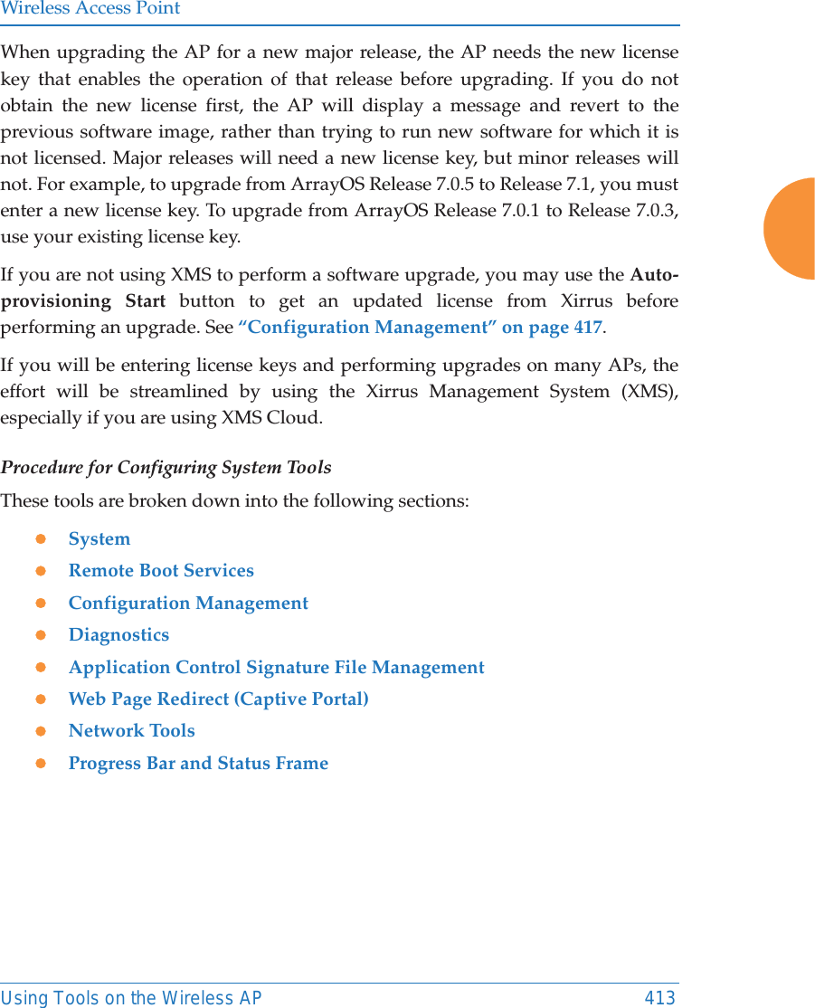 Wireless Access PointUsing Tools on the Wireless AP 413When upgrading the AP for a new major release, the AP needs the new license key that enables the operation of that release before upgrading. If you do not obtain the new license first, the AP will display a message and revert to the previous software image, rather than trying to run new software for which it is not licensed. Major releases will need a new license key, but minor releases will not. For example, to upgrade from ArrayOS Release 7.0.5 to Release 7.1, you must enter a new license key. To upgrade from ArrayOS Release 7.0.1 to Release 7.0.3, use your existing license key.If you are not using XMS to perform a software upgrade, you may use the Auto-provisioning Start button to get an updated license from Xirrus before performing an upgrade. See “Configuration Management” on page 417. If you will be entering license keys and performing upgrades on many APs, the effort will be streamlined by using the Xirrus Management System (XMS), especially if you are using XMS Cloud.Procedure for Configuring System ToolsThese tools are broken down into the following sections:zSystemzRemote Boot ServiceszConfiguration ManagementzDiagnosticszApplication Control Signature File ManagementzWeb Page Redirect (Captive Portal)zNetwork ToolszProgress Bar and Status Frame