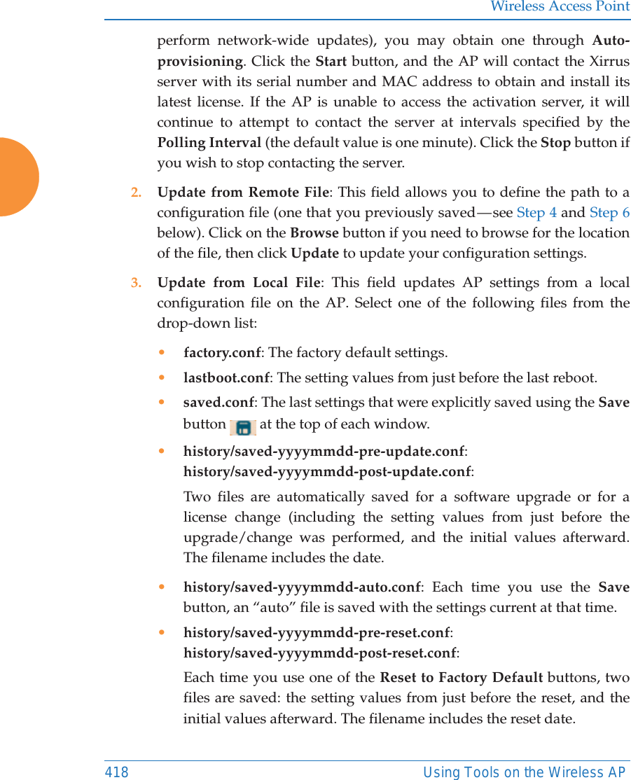 Wireless Access Point418 Using Tools on the Wireless APperform network-wide updates), you may obtain one through Auto-provisioning. Click the Start button, and the AP will contact the Xirrus server with its serial number and MAC address to obtain and install its latest license. If the AP is unable to access the activation server, it will continue to attempt to contact the server at intervals specified by the Polling Interval (the default value is one minute). Click the Stop button if you wish to stop contacting the server.2. Update from Remote File: This field allows you to define the path to a configuration file (one that you previously saved — see Step 4 and Step 6 below). Click on the Browse button if you need to browse for the location of the file, then click Update to update your configuration settings.3. Update from Local File: This field updates AP settings from a local configuration file on the AP. Select one of the following files from the drop-down list: •factory.conf: The factory default settings.•lastboot.conf: The setting values from just before the last reboot.•saved.conf: The last settings that were explicitly saved using the Save button   at the top of each window.•history/saved-yyyymmdd-pre-update.conf:history/saved-yyyymmdd-post-update.conf:Two files are automatically saved for a software upgrade or for a license change (including the setting values from just before the upgrade/change was performed, and the initial values afterward. The filename includes the date.•history/saved-yyyymmdd-auto.conf: Each time you use the Save button, an “auto” file is saved with the settings current at that time. •history/saved-yyyymmdd-pre-reset.conf: history/saved-yyyymmdd-post-reset.conf:Each time you use one of the Reset to Factory Default buttons, two files are saved: the setting values from just before the reset, and the initial values afterward. The filename includes the reset date.