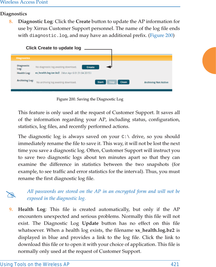 Wireless Access PointUsing Tools on the Wireless AP 421Diagnostics8. Diagnostic Log: Click the Create button to update the AP information for use by Xirrus Customer Support personnel. The name of the log file ends with diagnostic.log, and may have an additional prefix. (Figure 200) Figure 200. Saving the Diagnostic LogThis feature is only used at the request of Customer Support. It saves all of the information regarding your AP, including status, configuration, statistics, log files, and recently performed actions. The diagnostic log is always saved on your C:\ drive, so you should immediately rename the file to save it. This way, it will not be lost the next time you save a diagnostic log. Often, Customer Support will instruct you to save two diagnostic logs about ten minutes apart so that they can examine the difference in statistics between the two snapshots (for example, to see traffic and error statistics for the interval). Thus, you must rename the first diagnostic log file. 9. Health Log: This file is created automatically, but only if the APencounters unexpected and serious problems. Normally this file will not exist. The Diagnostic Log Update button has no effect on this file whatsoever. When a health log exists, the filename xs_health.log.bz2 is displayed in blue and provides a link to the log file. Click the link to download this file or to open it with your choice of application. This file is normally only used at the request of Customer Support. #All passwords are stored on the AP in an encrypted form and will not be exposed in the diagnostic log. Click Create to update log