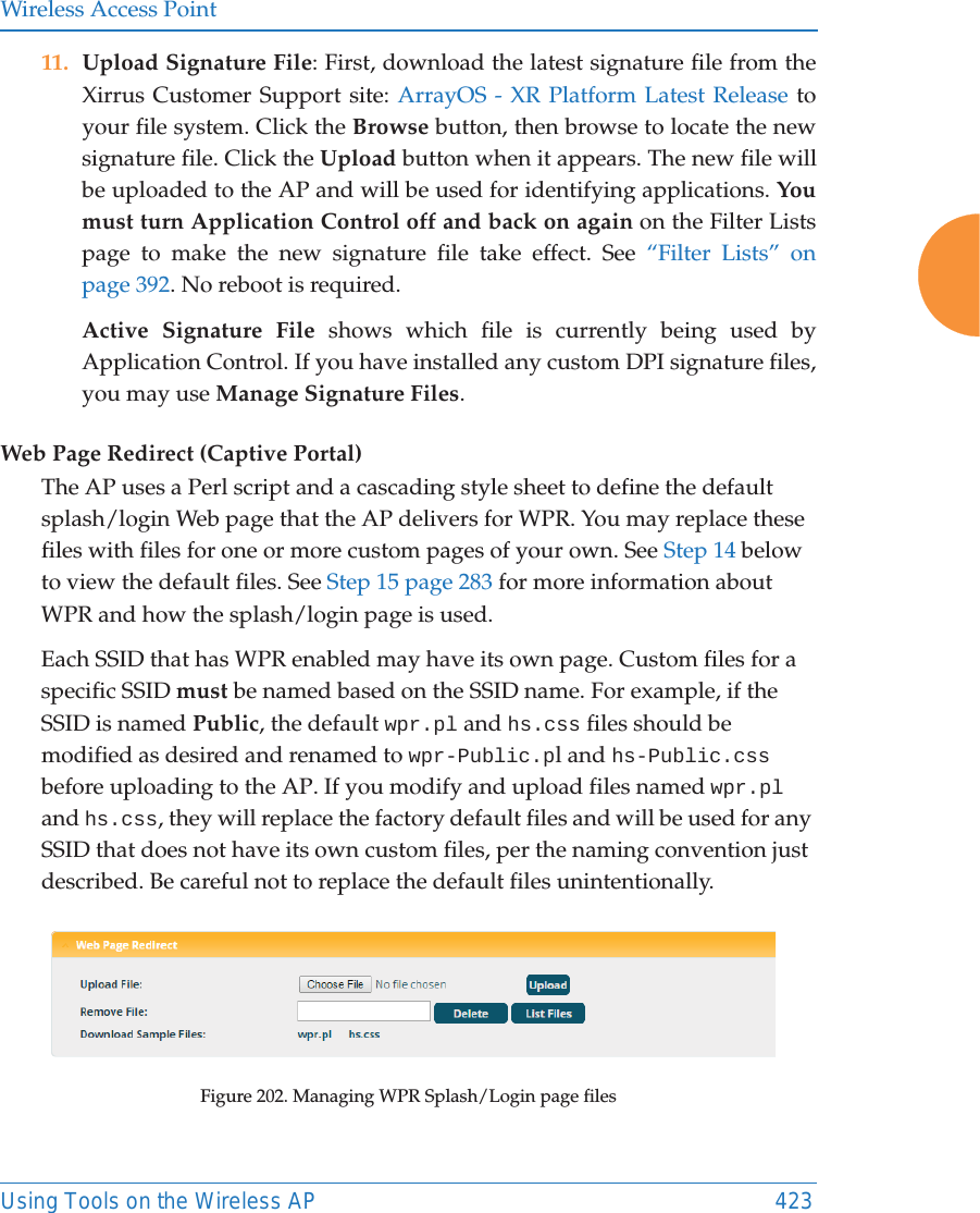 Wireless Access PointUsing Tools on the Wireless AP 42311. Upload Signature File: First, download the latest signature file from the Xirrus Customer Support site: ArrayOS - XR Platform Latest Release to your file system. Click the Browse button, then browse to locate the new signature file. Click the Upload button when it appears. The new file will be uploaded to the AP and will be used for identifying applications. You must turn Application Control off and back on again on the Filter Lists page to make the new signature file take effect. See “Filter Lists” on page 392. No reboot is required. Active Signature File shows which file is currently being used by Application Control. If you have installed any custom DPI signature files, you may use Manage Signature Files. Web Page Redirect (Captive Portal)The AP uses a Perl script and a cascading style sheet to define the default splash/login Web page that the AP delivers for WPR. You may replace these files with files for one or more custom pages of your own. See Step 14 below to view the default files. See Step 15 page 283 for more information about WPR and how the splash/login page is used.Each SSID that has WPR enabled may have its own page. Custom files for a specific SSID must be named based on the SSID name. For example, if the SSID is named Public, the default wpr.pl and hs.css files should be modified as desired and renamed to wpr-Public.pl and hs-Public.css before uploading to the AP. If you modify and upload files named wpr.pl and hs.css, they will replace the factory default files and will be used for any SSID that does not have its own custom files, per the naming convention just described. Be careful not to replace the default files unintentionally. Figure 202. Managing WPR Splash/Login page files