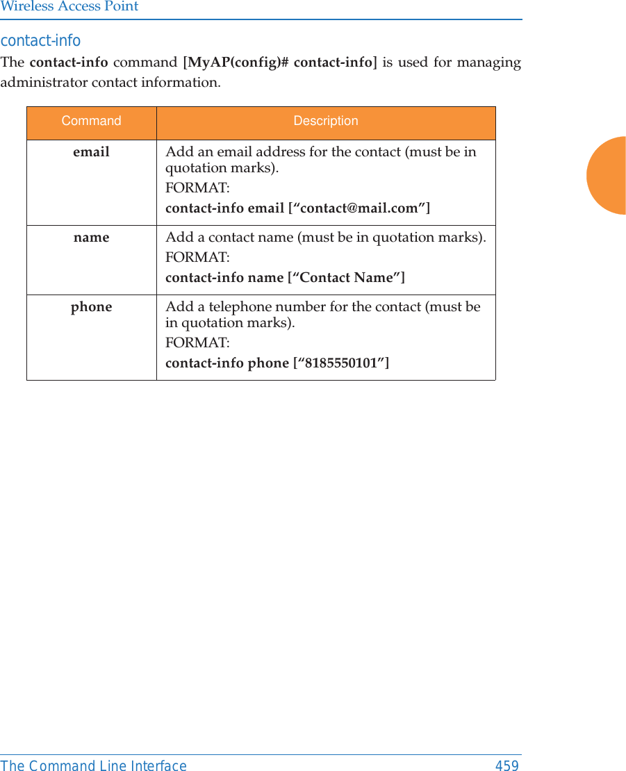 Wireless Access PointThe Command Line Interface 459contact-info The contact-info command [MyAP(config)# contact-info] is used for managing administrator contact information.Command Descriptionemail Add an email address for the contact (must be in quotation marks).FORMAT:contact-info email [“contact@mail.com”]name Add a contact name (must be in quotation marks).FORMAT:contact-info name [“Contact Name”]phone Add a telephone number for the contact (must be in quotation marks).FORMAT:contact-info phone [“8185550101”]