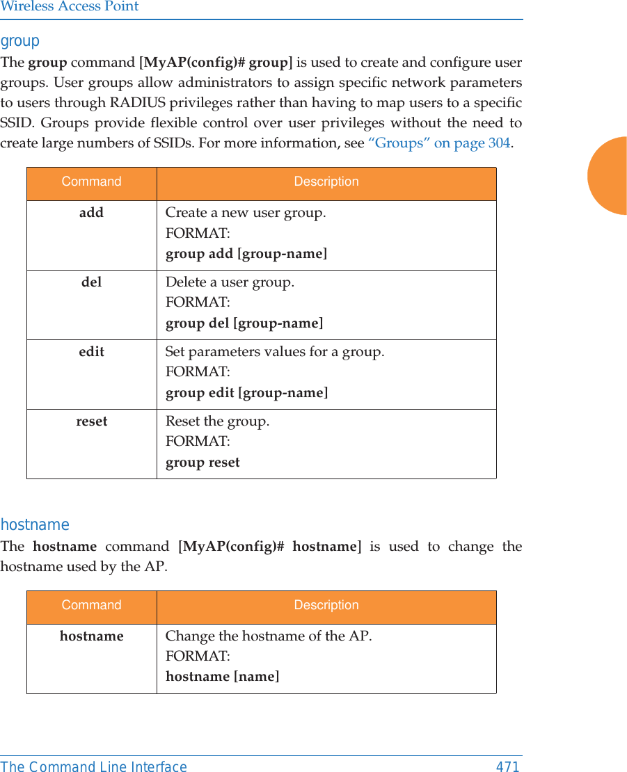 Wireless Access PointThe Command Line Interface 471group The group command [MyAP(config)# group] is used to create and configure user groups. User groups allow administrators to assign specific network parameters to users through RADIUS privileges rather than having to map users to a specific SSID. Groups provide flexible control over user privileges without the need to create large numbers of SSIDs. For more information, see “Groups” on page 304. hostname The  hostname command [MyAP(config)# hostname] is used to change the hostname used by the AP.Command Descriptionadd Create a new user group. FORMAT:group add [group-name]del Delete a user group.FORMAT:group del [group-name]edit Set parameters values for a group. FORMAT:group edit [group-name]reset Reset the group.FORMAT:group resetCommand Descriptionhostname Change the hostname of the AP.FORMAT:hostname [name]