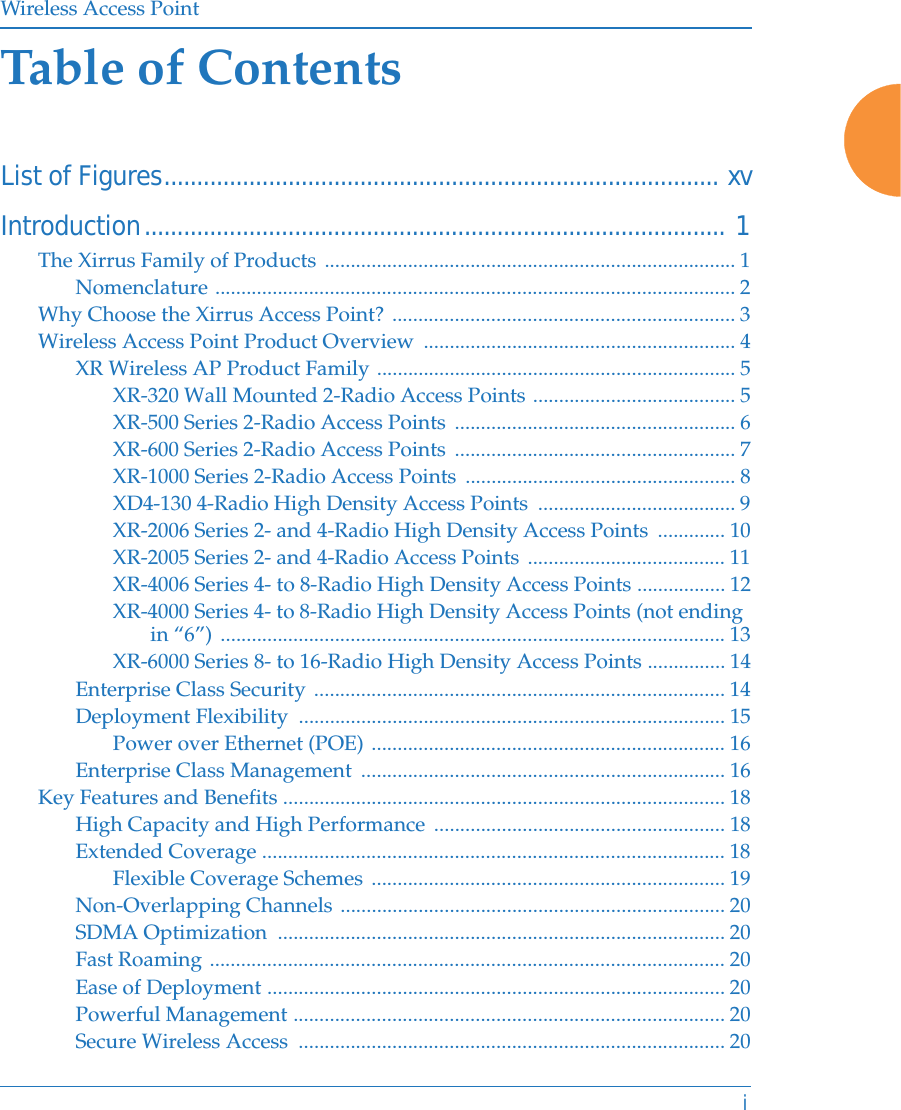 Wireless Access PointiTable of ContentsList of Figures..................................................................................... xvIntroduction......................................................................................... 1The Xirrus Family of Products ............................................................................... 1Nomenclature .................................................................................................... 2Why Choose the Xirrus Access Point? .................................................................. 3Wireless Access Point Product Overview  ............................................................ 4XR Wireless AP Product Family ..................................................................... 5XR-320 Wall Mounted 2-Radio Access Points ....................................... 5XR-500 Series 2-Radio Access Points  ...................................................... 6XR-600 Series 2-Radio Access Points  ...................................................... 7XR-1000 Series 2-Radio Access Points  .................................................... 8XD4-130 4-Radio High Density Access Points  ...................................... 9XR-2006 Series 2- and 4-Radio High Density Access Points  ............. 10XR-2005 Series 2- and 4-Radio Access Points ...................................... 11XR-4006 Series 4- to 8-Radio High Density Access Points ................. 12XR-4000 Series 4- to 8-Radio High Density Access Points (not ending in “6”) ................................................................................................. 13XR-6000 Series 8- to 16-Radio High Density Access Points ............... 14Enterprise Class Security ............................................................................... 14Deployment Flexibility  .................................................................................. 15Power over Ethernet (POE) .................................................................... 16Enterprise Class Management  ...................................................................... 16Key Features and Benefits ..................................................................................... 18High Capacity and High Performance ........................................................ 18Extended Coverage ......................................................................................... 18Flexible Coverage Schemes .................................................................... 19Non-Overlapping Channels .......................................................................... 20SDMA Optimization  ...................................................................................... 20Fast Roaming ................................................................................................... 20Ease of Deployment ........................................................................................ 20Powerful Management ................................................................................... 20Secure Wireless Access  .................................................................................. 20