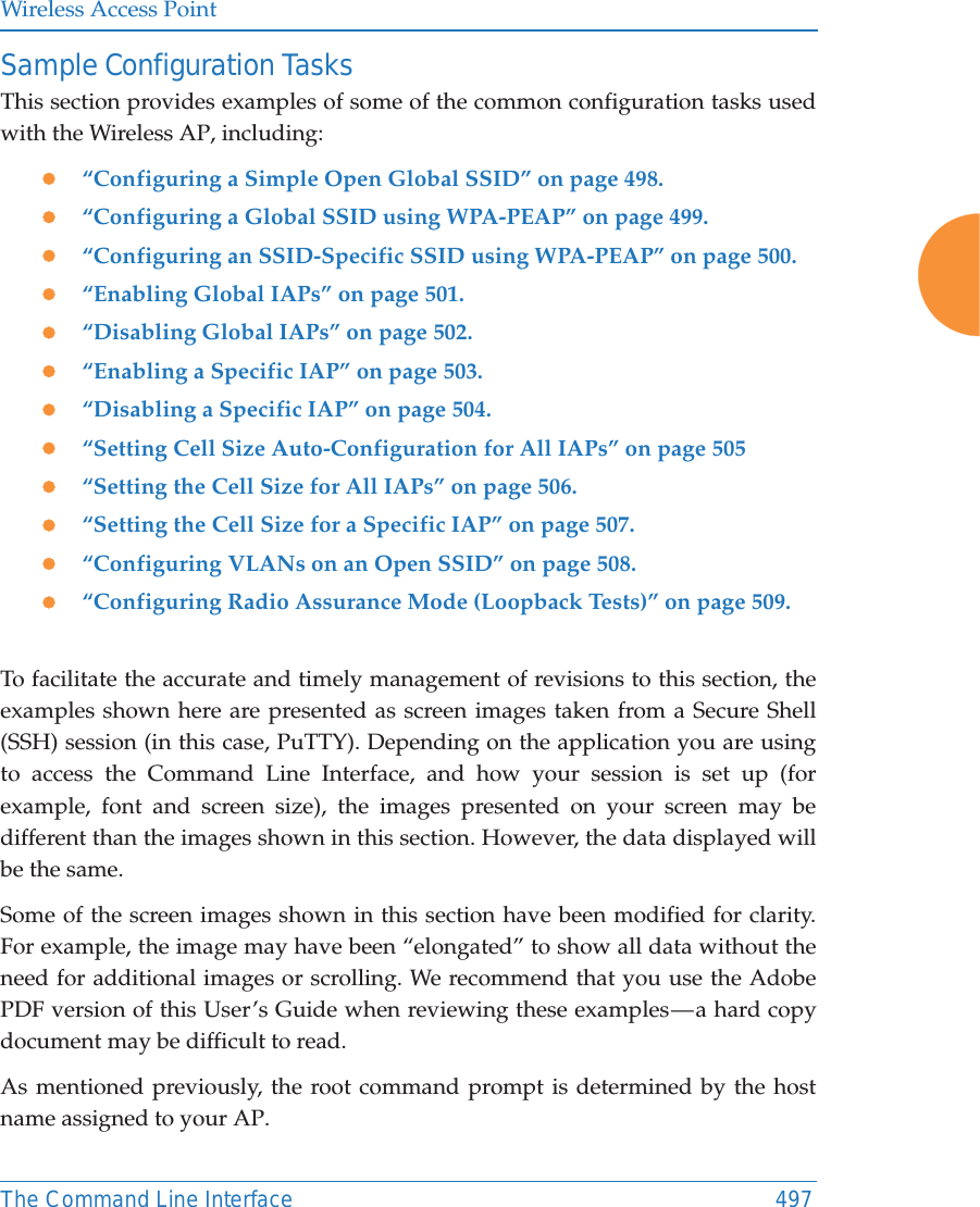 Wireless Access PointThe Command Line Interface 497Sample Configuration TasksThis section provides examples of some of the common configuration tasks used with the Wireless AP, including:z“Configuring a Simple Open Global SSID” on page 498.z“Configuring a Global SSID using WPA-PEAP” on page 499.z“Configuring an SSID-Specific SSID using WPA-PEAP” on page 500.z“Enabling Global IAPs” on page 501.z“Disabling Global IAPs” on page 502.z“Enabling a Specific IAP” on page 503.z“Disabling a Specific IAP” on page 504.z“Setting Cell Size Auto-Configuration for All IAPs” on page 505z“Setting the Cell Size for All IAPs” on page 506.z“Setting the Cell Size for a Specific IAP” on page 507.z“Configuring VLANs on an Open SSID” on page 508.z“Configuring Radio Assurance Mode (Loopback Tests)” on page 509.To facilitate the accurate and timely management of revisions to this section, the examples shown here are presented as screen images taken from a Secure Shell (SSH) session (in this case, PuTTY). Depending on the application you are using to access the Command Line Interface, and how your session is set up (for example, font and screen size), the images presented on your screen may be different than the images shown in this section. However, the data displayed will be the same.Some of the screen images shown in this section have been modified for clarity. For example, the image may have been “elongated” to show all data without the need for additional images or scrolling. We recommend that you use the Adobe PDF version of this User’s Guide when reviewing these examples — a hard copy document may be difficult to read.As mentioned previously, the root command prompt is determined by the host name assigned to your AP.