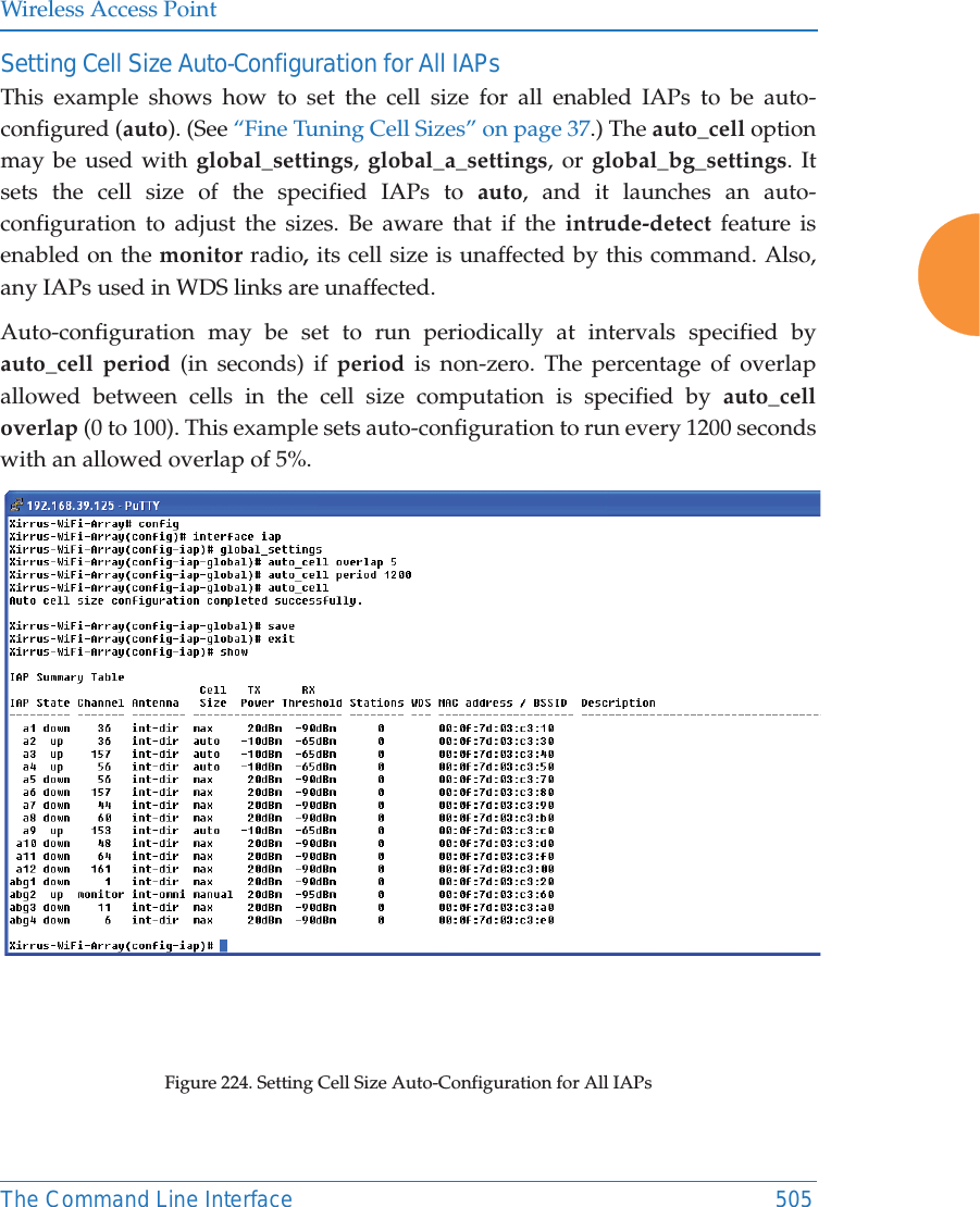 Wireless Access PointThe Command Line Interface 505Setting Cell Size Auto-Configuration for All IAPsThis example shows how to set the cell size for all enabled IAPs to be auto-configured (auto). (See “Fine Tuning Cell Sizes” on page 37.) The auto_cell option may be used with global_settings,  global_a_settings, or global_bg_settings. It sets the cell size of the specified IAPs to auto, and it launches an auto-configuration to adjust the sizes. Be aware that if the intrude-detect feature is enabled on the monitor radio, its cell size is unaffected by this command. Also, any IAPs used in WDS links are unaffected. Auto-configuration may be set to run periodically at intervals specified by auto_cell period (in seconds) if period is non-zero. The percentage of overlap allowed between cells in the cell size computation is specified by auto_cell overlap (0 to 100). This example sets auto-configuration to run every 1200 seconds with an allowed overlap of 5%. Figure 224. Setting Cell Size Auto-Configuration for All IAPs