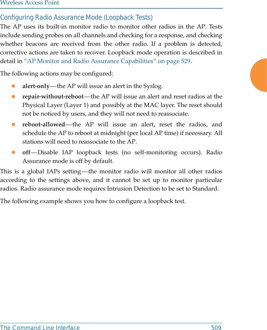 Wireless Access PointThe Command Line Interface 509Configuring Radio Assurance Mode (Loopback Tests)The AP uses its built-in monitor radio to monitor other radios in the AP. Tests include sending probes on all channels and checking for a response, and checking whether beacons are received from the other radio. If a problem is detected, corrective actions are taken to recover. Loopback mode operation is described in detail in “AP Monitor and Radio Assurance Capabilities” on page 529. The following actions may be configured: zalert-only — the AP will issue an alert in the Syslog. zrepair-without-reboot — the AP will issue an alert and reset radios at the Physical Layer (Layer 1) and possibly at the MAC layer. The reset should not be noticed by users, and they will not need to reassociate. zreboot-allowed — the AP will issue an alert, reset the radios, and schedule the AP to reboot at midnight (per local AP time) if necessary. All stations will need to reassociate to the AP. zoff — Disable IAP loopback tests (no self-monitoring occurs). Radio Assurance mode is off by default.This is a global IAPs setting — the monitor radio will monitor all other radios according to the settings above, and it cannot be set up to monitor particular radios. Radio assurance mode requires Intrusion Detection to be set to Standard.The following example shows you how to configure a loopback test.