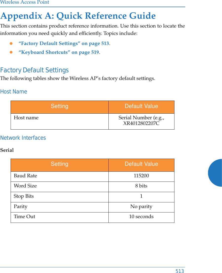 Wireless Access Point513Appendix A: Quick Reference GuideThis section contains product reference information. Use this section to locate the information you need quickly and efficiently. Topics include:z“Factory Default Settings” on page 513.z“Keyboard Shortcuts” on page 519.Factory Default SettingsThe following tables show the Wireless AP’s factory default settings.Host NameNetwork InterfacesSerialSetting Default ValueHost name Serial Number (e.g., XR4012802207CSetting Default ValueBaud Rate 115200Word Size 8 bitsStop Bits 1Parity No parityTime Out 10 seconds