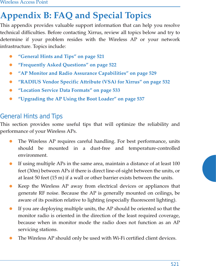 Wireless Access Point521Appendix B: FAQ and Special TopicsThis appendix provides valuable support information that can help you resolve technical difficulties. Before contacting Xirrus, review all topics below and try to determine if your problem resides with the Wireless AP or your network infrastructure. Topics include:z“General Hints and Tips” on page 521z“Frequently Asked Questions” on page 522z“AP Monitor and Radio Assurance Capabilities” on page 529z“RADIUS Vendor Specific Attribute (VSA) for Xirrus” on page 532z“Location Service Data Formats” on page 533z“Upgrading the AP Using the Boot Loader” on page 537General Hints and TipsThis section provides some useful tips that will optimize the reliability and performance of your Wireless APs.zThe Wireless AP requires careful handling. For best performance, units should be mounted in a dust-free and temperature-controlled environment.zIf using multiple APs in the same area, maintain a distance of at least 100 feet (30m) between APs if there is direct line-of-sight between the units, or at least 50 feet (15 m) if a wall or other barrier exists between the units.zKeep the Wireless AP away from electrical devices or appliances that generate RF noise. Because the AP is generally mounted on ceilings, be aware of its position relative to lighting (especially fluorescent lighting).zIf you are deploying multiple units, the AP should be oriented so that the monitor radio is oriented in the direction of the least required coverage, because when in monitor mode the radio does not function as an AP servicing stations.zThe Wireless AP should only be used with Wi-Fi certified client devices.