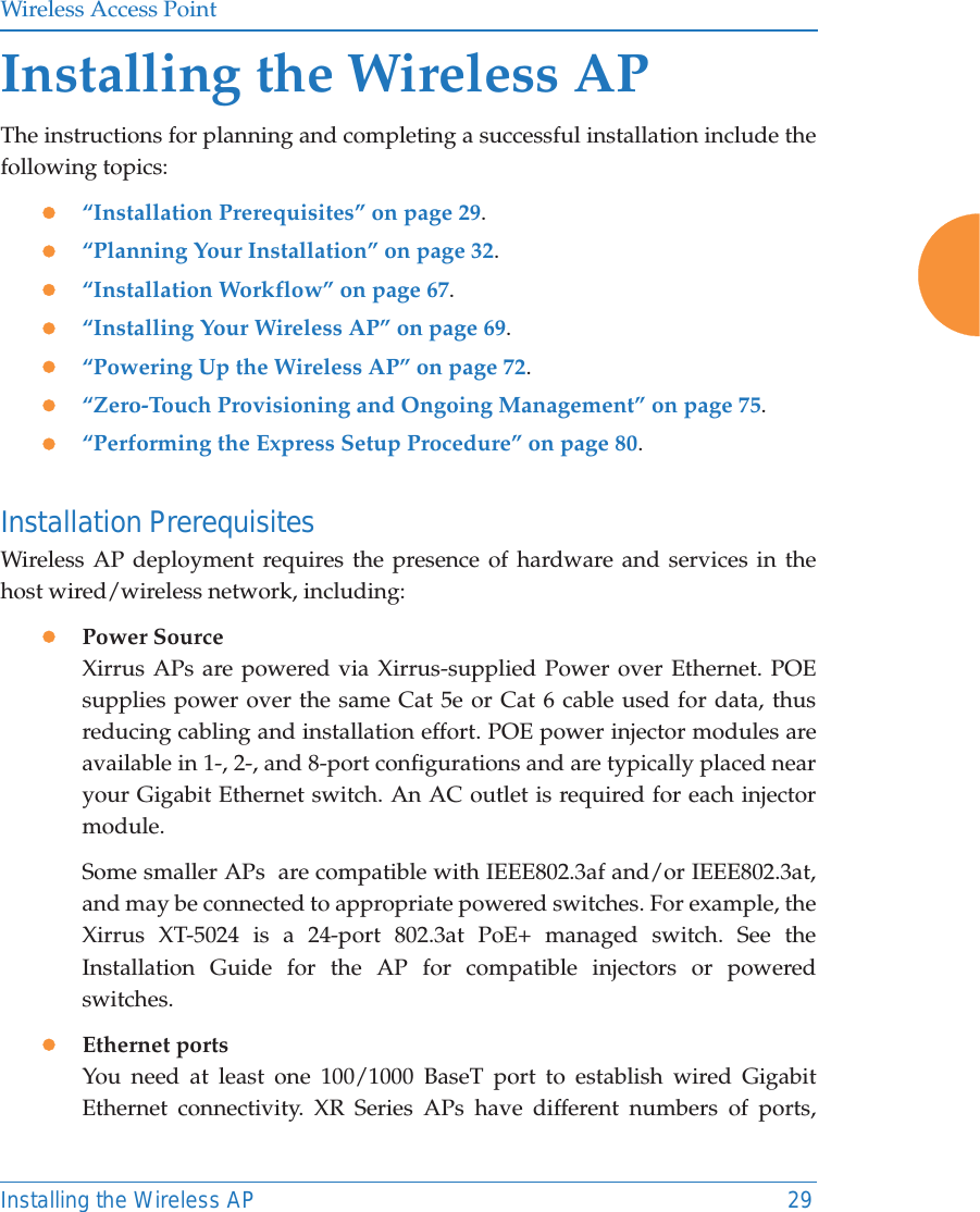 Wireless Access PointInstalling the Wireless AP 29Installing the Wireless APThe instructions for planning and completing a successful installation include the following topics: z“Installation Prerequisites” on page 29.z“Planning Your Installation” on page 32.z“Installation Workflow” on page 67.z“Installing Your Wireless AP” on page 69.z“Powering Up the Wireless AP” on page 72.z“Zero-Touch Provisioning and Ongoing Management” on page 75.z“Performing the Express Setup Procedure” on page 80.Installation PrerequisitesWireless AP deployment requires the presence of hardware and services in the host wired/wireless network, including:zPower Source Xirrus APs are powered via Xirrus-supplied Power over Ethernet. POE supplies power over the same Cat 5e or Cat 6 cable used for data, thus reducing cabling and installation effort. POE power injector modules are available in 1-, 2-, and 8-port configurations and are typically placed near your Gigabit Ethernet switch. An AC outlet is required for each injector module. Some smaller APs  are compatible with IEEE802.3af and/or IEEE802.3at, and may be connected to appropriate powered switches. For example, the Xirrus XT-5024 is a 24-port 802.3at PoE+ managed switch. See the Installation Guide for the AP for compatible injectors or powered switches. zEthernet ports You need at least one 100/1000 BaseT port to establish wired Gigabit Ethernet connectivity. XR Series APs have different numbers of ports, 