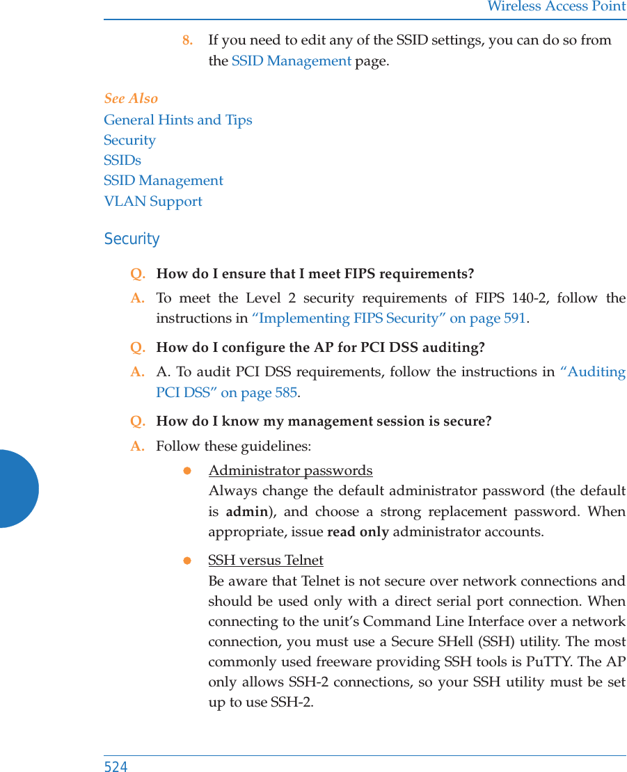 Wireless Access Point5248. If you need to edit any of the SSID settings, you can do so from the SSID Management page.See AlsoGeneral Hints and TipsSecuritySSIDsSSID ManagementVLAN SupportSecurityQ. How do I ensure that I meet FIPS requirements?A. To meet the Level 2 security requirements of FIPS 140-2, follow the instructions in “Implementing FIPS Security” on page 591.Q. How do I configure the AP for PCI DSS auditing?A. A. To audit PCI DSS requirements, follow the instructions in “Auditing PCI DSS” on page 585.Q. How do I know my management session is secure?A. Follow these guidelines:zAdministrator passwordsAlways change the default administrator password (the default is  admin), and choose a strong replacement password. When appropriate, issue read only administrator accounts.zSSH versus TelnetBe aware that Telnet is not secure over network connections and should be used only with a direct serial port connection. When connecting to the unit’s Command Line Interface over a network connection, you must use a Secure SHell (SSH) utility. The most commonly used freeware providing SSH tools is PuTTY. The APonly allows SSH-2 connections, so your SSH utility must be set up to use SSH-2. 