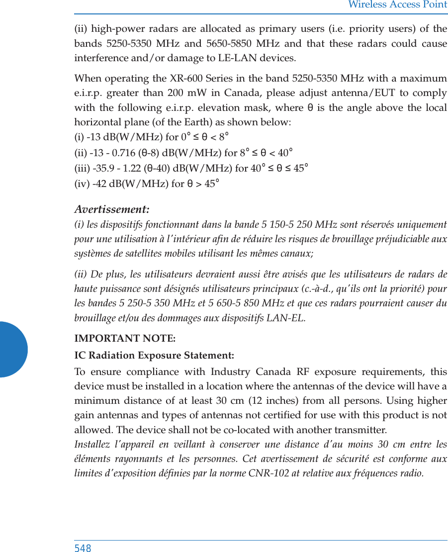 Wireless Access Point548(ii) high-power radars are allocated as primary users (i.e. priority users) of the bands 5250-5350 MHz and 5650-5850 MHz and that these radars could cause interference and/or damage to LE-LAN devices.When operating the XR-600 Series in the band 5250-5350 MHz with a maximum e.i.r.p. greater than 200 mW in Canada, please adjust antenna/EUT to comply with the following e.i.r.p. elevation mask, where ș is the angle above the local horizontal plane (of the Earth) as shown below:(i) -13 dB(W/MHz) for 0°  ș &lt; 8°(ii) -13 - 0.716 (ș-8) dB(W/MHz) for 8°  ș &lt; 40°(iii) -35.9 - 1.22 (ș-40) dB(W/MHz) for 40°  ș  45°(iv) -42 dB(W/MHz) for ș &gt; 45°Avertissement:(i) les dispositifs fonctionnant dans la bande 5 150-5 250 MHz sont réservés uniquement pour une utilisation à l&apos;intérieur afin de réduire les risques de brouillage préjudiciable aux systèmes de satellites mobiles utilisant les mêmes canaux;(ii) De plus, les utilisateurs devraient aussi être avisés que les utilisateurs de radars de haute puissance sont désignés utilisateurs principaux (c.-à-d., qu&apos;ils ont la priorité) pour les bandes 5 250-5 350 MHz et 5 650-5 850 MHz et que ces radars pourraient causer du brouillage et/ou des dommages aux dispositifs LAN-EL.IMPORTANT NOTE:IC Radiation Exposure Statement:To ensure compliance with Industry Canada RF exposure requirements, this device must be installed in a location where the antennas of the device will have a minimum distance of at least 30 cm (12 inches) from all persons. Using higher gain antennas and types of antennas not certified for use with this product is not allowed. The device shall not be co-located with another transmitter. Installez l&apos;appareil en veillant à conserver une distance d&apos;au moins 30 cm entre les éléments rayonnants et les personnes. Cet avertissement de sécurité est conforme aux limites d&apos;exposition définies par la norme CNR-102 at relative aux fréquences radio.