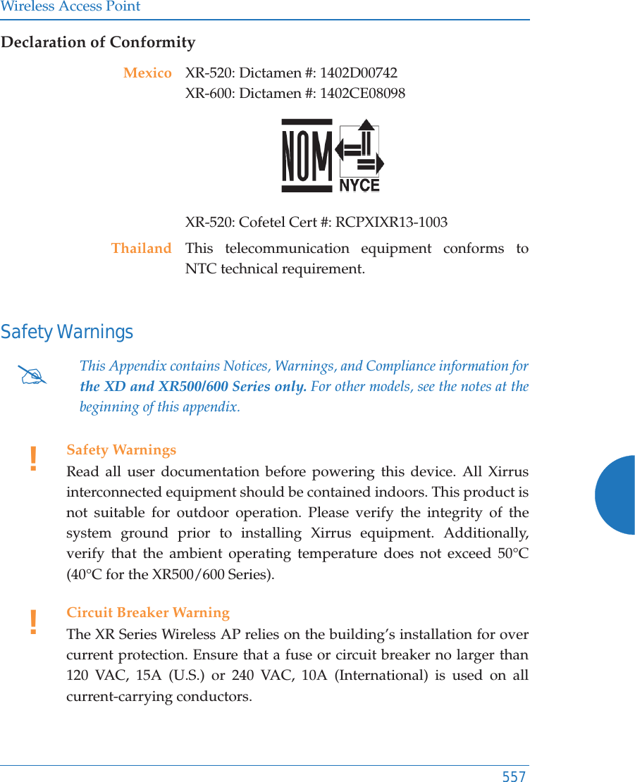 Wireless Access Point557Declaration of ConformitySafety WarningsMexico XR-520: Dictamen #: 1402D00742XR-600: Dictamen #: 1402CE08098 XR-520: Cofetel Cert #: RCPXIXR13-1003Thailand This telecommunication equipment conforms to NTC technical requirement.#This Appendix contains Notices, Warnings, and Compliance information forthe XD and XR500/600 Series only. For other models, see the notes at the beginning of this appendix. !Safety WarningsRead all user documentation before powering this device. All Xirrus interconnected equipment should be contained indoors. This product is not suitable for outdoor operation. Please verify the integrity of the system ground prior to installing Xirrus equipment. Additionally, verify that the ambient operating temperature does not exceed 50°C(40°C for the XR500/600 Series).!Circuit Breaker WarningThe XR Series Wireless AP relies on the building’s installation for over current protection. Ensure that a fuse or circuit breaker no larger than 120 VAC, 15A (U.S.) or 240 VAC, 10A (International) is used on all current-carrying conductors.