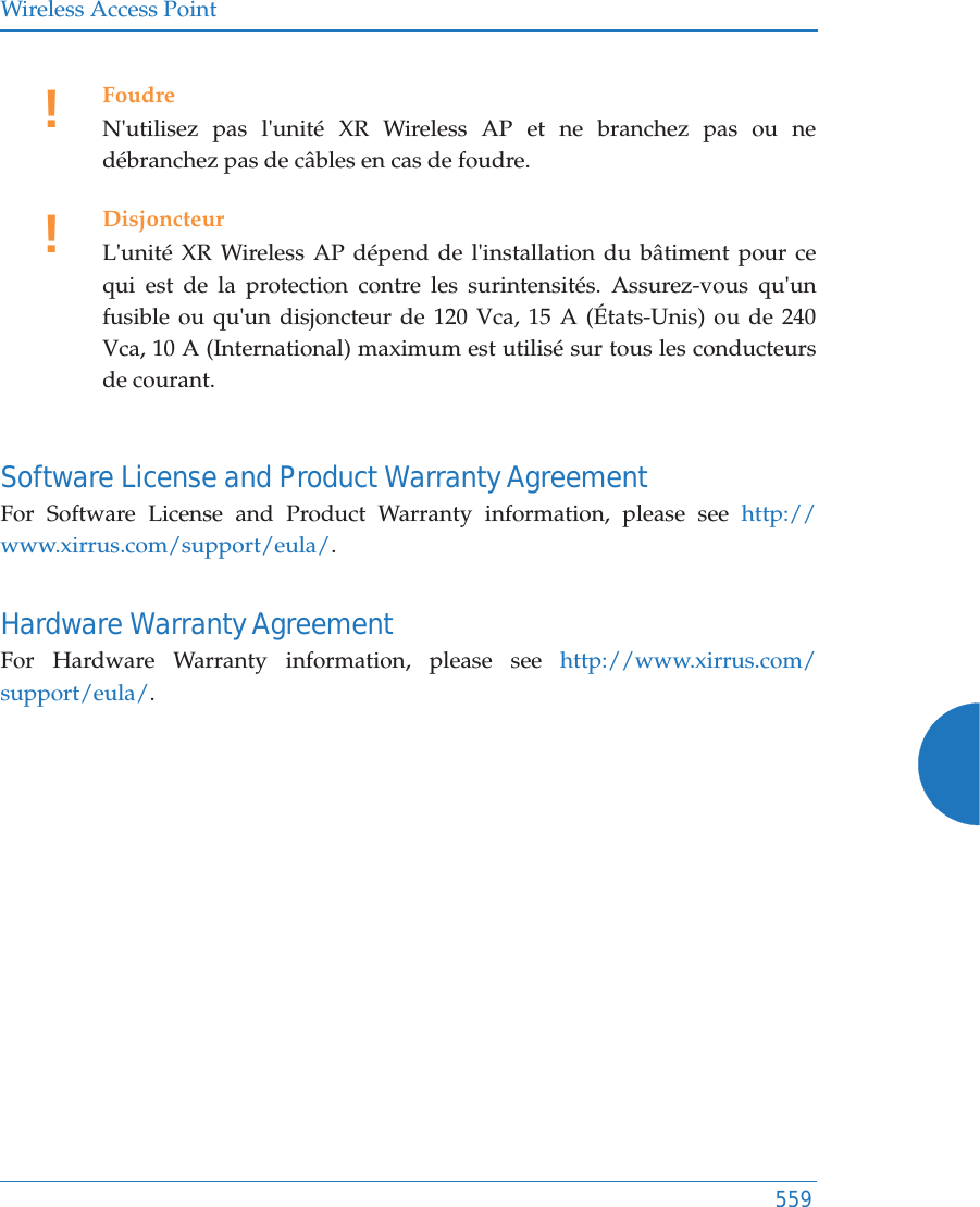 Wireless Access Point559Software License and Product Warranty AgreementFor Software License and Product Warranty information, please see http://www.xirrus.com/support/eula/.Hardware Warranty AgreementFor Hardware Warranty information, please see http://www.xirrus.com/support/eula/.!FoudreN&apos;utilisez pas l&apos;unité XR Wireless AP et ne branchez pas ou ne débranchez pas de câbles en cas de foudre.!DisjoncteurL&apos;unité XR Wireless AP dépend de l&apos;installation du bâtiment pour ce qui est de la protection contre les surintensités. Assurez-vous qu&apos;un fusible ou qu&apos;un disjoncteur de 120 Vca, 15 A (États-Unis) ou de 240 Vca, 10 A (International) maximum est utilisé sur tous les conducteurs de courant.