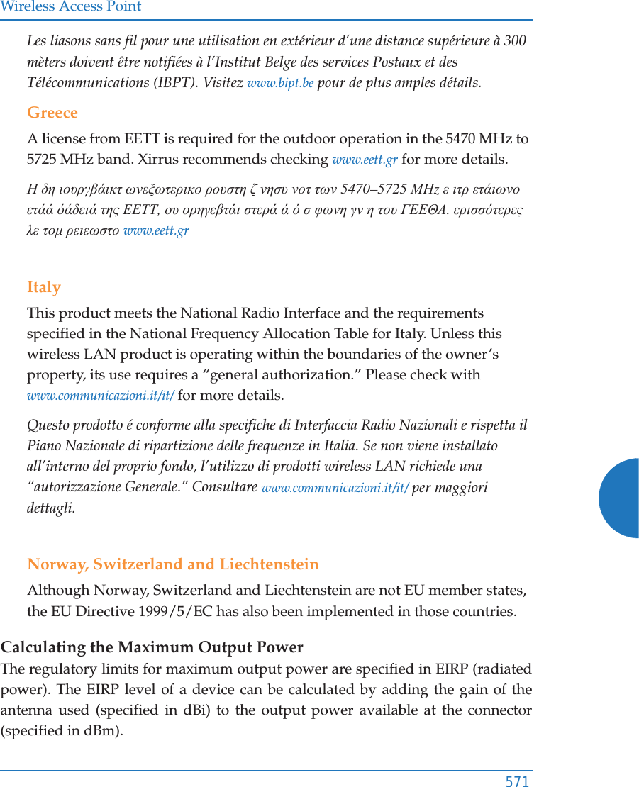 Wireless Access Point571Les liasons sans fil pour une utilisation en extérieur d’une distance supérieure à 300 mèters doivent être notifiées à l’Institut Belge des services Postaux et des Télécommunications (IBPT). Visitez www.bipt.be pour de plus amples détails.GreeceA license from EETT is required for the outdoor operation in the 5470 MHz to 5725 MHz band. Xirrus recommends checking www.eett.gr for more details.Ǿ įȘ ȚȠȣȡȖȕȐȚțĲ ȦȞİȟȦĲİȡȚțȠ ȡȠȣıĲȘ ȗ ȞȘıȣ ȞȠĲ ĲȦȞ 5470–5725 ȂǾz İ ȚĲȡ İĲȐȚȦȞȠ İĲȐȐ ȩȐįİȚȐ ĲȘȢ ǼǼȉȉ, Ƞȣ ȠȡȘȖİȕĲȐȚ ıĲİȡȐ Ȑ ȩ ı ĳȦȞȘ ȖȞ Ș ĲȠȣ īǼǼĬǹ. İȡȚııȩĲİȡİȢ Ȝİ ĲȠȝ ȡİȚİȦıĲȠ www.eett.grItalyThis product meets the National Radio Interface and the requirements specified in the National Frequency Allocation Table for Italy. Unless this wireless LAN product is operating within the boundaries of the owner’s property, its use requires a “general authorization.” Please check with www.communicazioni.it/it/ for more details.Questo prodotto é conforme alla specifiche di Interfaccia Radio Nazionali e rispetta il Piano Nazionale di ripartizione delle frequenze in Italia. Se non viene installato all’interno del proprio fondo, l’utilizzo di prodotti wireless LAN richiede una “autorizzazione Generale.” Consultare www.communicazioni.it/it/ per maggiori dettagli.Norway, Switzerland and LiechtensteinAlthough Norway, Switzerland and Liechtenstein are not EU member states, the EU Directive 1999/5/EC has also been implemented in those countries.Calculating the Maximum Output Power The regulatory limits for maximum output power are specified in EIRP (radiated power). The EIRP level of a device can be calculated by adding the gain of the antenna used (specified in dBi) to the output power available at the connector (specified in dBm).