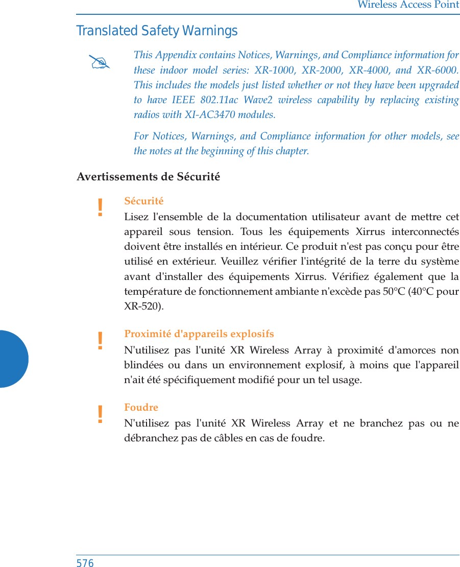 Wireless Access Point576Translated Safety WarningsAvertissements de Sécurité#This Appendix contains Notices, Warnings, and Compliance information for these indoor model series: XR-1000, XR-2000, XR-4000, and XR-6000. This includes the models just listed whether or not they have been upgraded to have IEEE 802.11ac Wave2 wireless capability by replacing existing radios with XI-AC3470 modules.For Notices, Warnings, and Compliance information for other models, see the notes at the beginning of this chapter. !SécuritéLisez l&apos;ensemble de la documentation utilisateur avant de mettre cet appareil sous tension. Tous les équipements Xirrus interconnectés doivent être installés en intérieur. Ce produit n&apos;est pas conçu pour être utilisé en extérieur. Veuillez vérifier l&apos;intégrité de la terre du système avant d&apos;installer des équipements Xirrus. Vérifiez également que la température de fonctionnement ambiante n&apos;excède pas 50°C (40°C pour XR-520).!Proximité d&apos;appareils explosifsN&apos;utilisez pas l&apos;unité XR Wireless Array à proximité d&apos;amorces non blindées ou dans un environnement explosif, à moins que l&apos;appareil n&apos;ait été spécifiquement modifié pour un tel usage.!FoudreN&apos;utilisez pas l&apos;unité XR Wireless Array et ne branchez pas ou ne débranchez pas de câbles en cas de foudre.