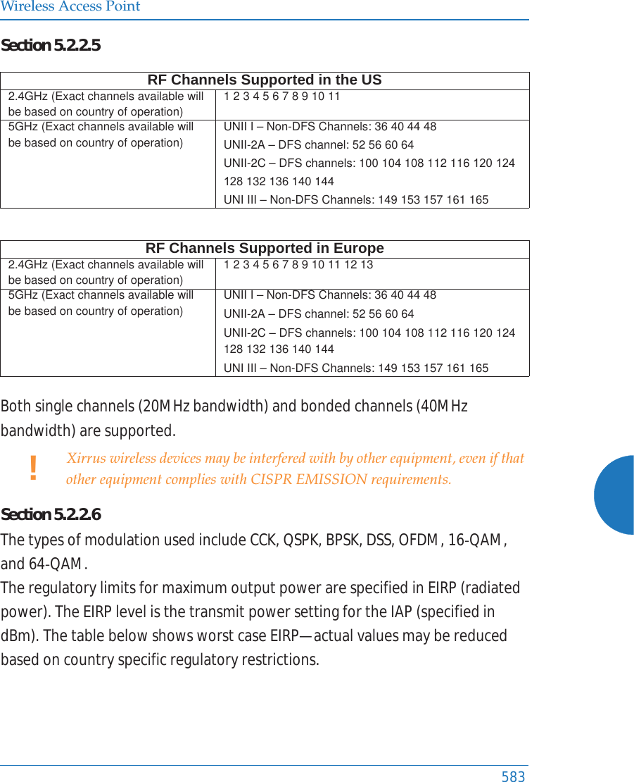 Wireless Access Point583Section5.2.2.5Bothsinglechannels(20MHzbandwidth)andbondedchannels(40MHzbandwidth)aresupported.Section5.2.2.6ThetypesofmodulationusedincludeCCK,QSPK,BPSK,DSS,OFDM,16ͲQAM,and64ͲQAM.TheregulatorylimitsformaximumoutputpowerarespecifiedinEIRP(radiatedpower).TheEIRPlevelisthetransmitpowersettingfortheIAP(specifiedindBm).ThetablebelowshowsworstcaseEIRP—actualvaluesmaybereducedbasedoncountryspecificregulatoryrestrictions.RF Channels Supported in the US2.4GHz (Exact channels available will be based on country of operation)1 2 3 4 5 6 7 8 9 10 11 5GHz (Exact channels available will be based on country of operation)UNII I – Non-DFS Channels: 36 40 44 48UNII-2A – DFS channel: 52 56 60 64 UNII-2C – DFS channels: 100 104 108 112 116 132 136 140 144 UNI III – Non-DFS Channels: 149 153 157 161 165 RF Channels Supported in Europe2.4GHz (Exact channels available will be based on country of operation)1 2 3 4 5 6 7 8 9 10 11 12 13 5GHz (Exact channels available will be based on country of operation)UNII I – Non-DFS Channels: 36 40 44 48UNII-2A – DFS channel: 52 56 60 64 UNII-2C – DFS channels: 100 104 108 112 116 120 124 128 132 136 140 144UNI III – Non-DFS Channels: 149 153 157 161 165 !Xirrus wireless devices may be interfered with by other equipment, even if that other equipment complies with CISPR EMISSION requirements.