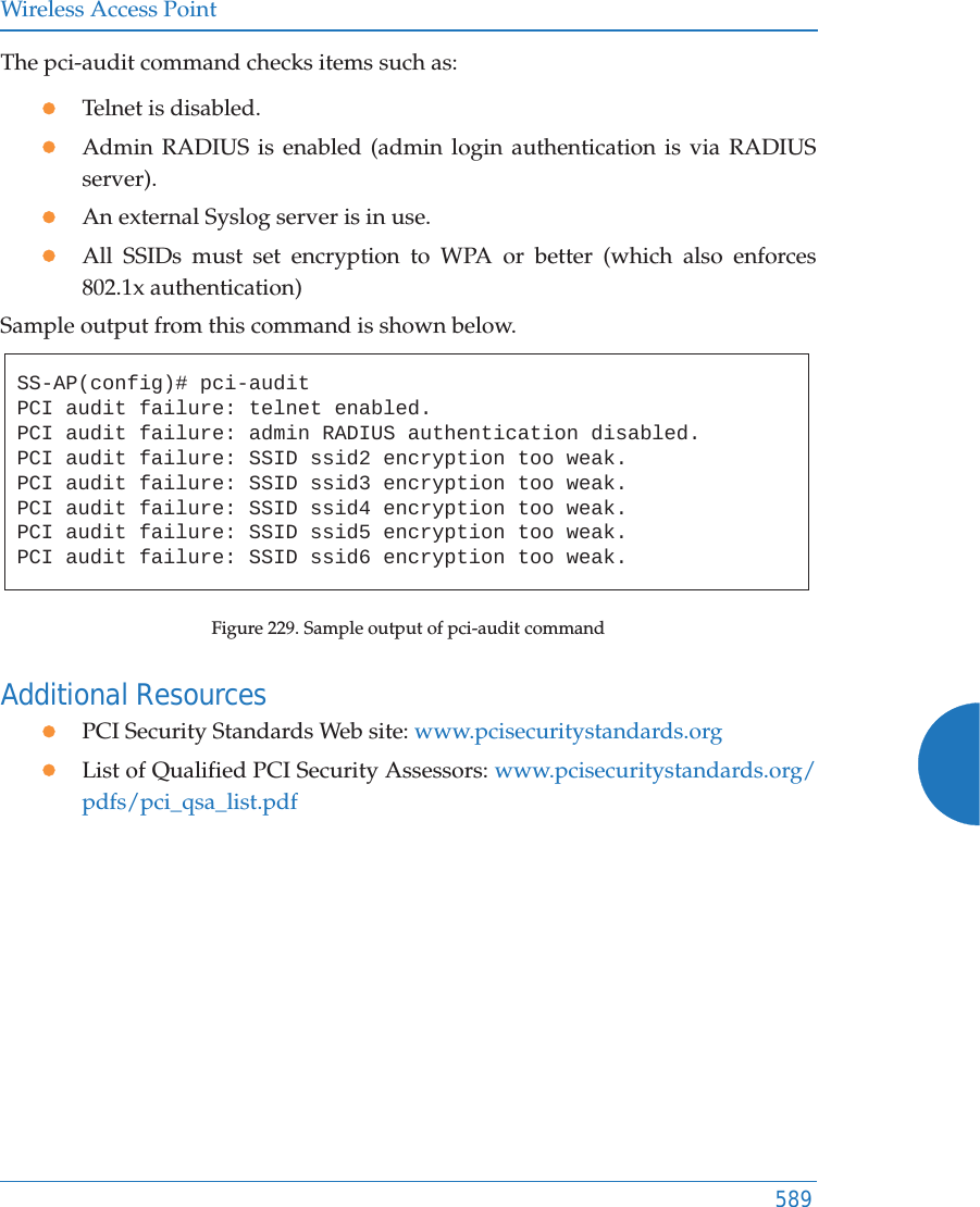 Wireless Access Point589The pci-audit command checks items such as: zTelnet is disabled.zAdmin RADIUS is enabled (admin login authentication is via RADIUS server).zAn external Syslog server is in use. zAll SSIDs must set encryption to WPA or better (which also enforces 802.1x authentication)Sample output from this command is shown below. Figure 229. Sample output of pci-audit commandAdditional Resources zPCI Security Standards Web site: www.pcisecuritystandards.orgzList of Qualified PCI Security Assessors: www.pcisecuritystandards.org/pdfs/pci_qsa_list.pdfSS-AP(config)# pci-auditPCI audit failure: telnet enabled.PCI audit failure: admin RADIUS authentication disabled.PCI audit failure: SSID ssid2 encryption too weak.PCI audit failure: SSID ssid3 encryption too weak.PCI audit failure: SSID ssid4 encryption too weak.PCI audit failure: SSID ssid5 encryption too weak.PCI audit failure: SSID ssid6 encryption too weak.