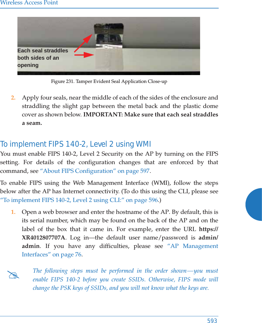 Wireless Access Point593Figure 231. Tamper Evident Seal Application Close-up2. Apply four seals, near the middle of each of the sides of the enclosure and straddling the slight gap between the metal back and the plastic dome cover as shown below. IMPORTANT: Make sure that each seal straddles a seam. To implement FIPS 140-2, Level 2 using WMI You must enable FIPS 140-2, Level 2 Security on the AP by turning on the FIPS setting. For details of the configuration changes that are enforced by that command, see “About FIPS Configuration” on page 597. To enable FIPS using the Web Management Interface (WMI), follow the steps below after the AP has Internet connectivity. (To do this using the CLI, please see “To implement FIPS 140-2, Level 2 using CLI:” on page 596.)1. Open a web browser and enter the hostname of the AP. By default, this is its serial number, which may be found on the back of the AP and on the label of the box that it came in. For example, enter the URL https://XR4012807707A. Log in—the default user name/password is admin/admin. If you have any difficulties, please see “AP Management Interfaces” on page 76. #The following steps must be performed in the order shown — you must enable FIPS 140-2 before you create SSIDs. Otherwise, FIPS mode will change the PSK keys of SSIDs, and you will not know what the keys are.Each seal straddles both sides of an opening 