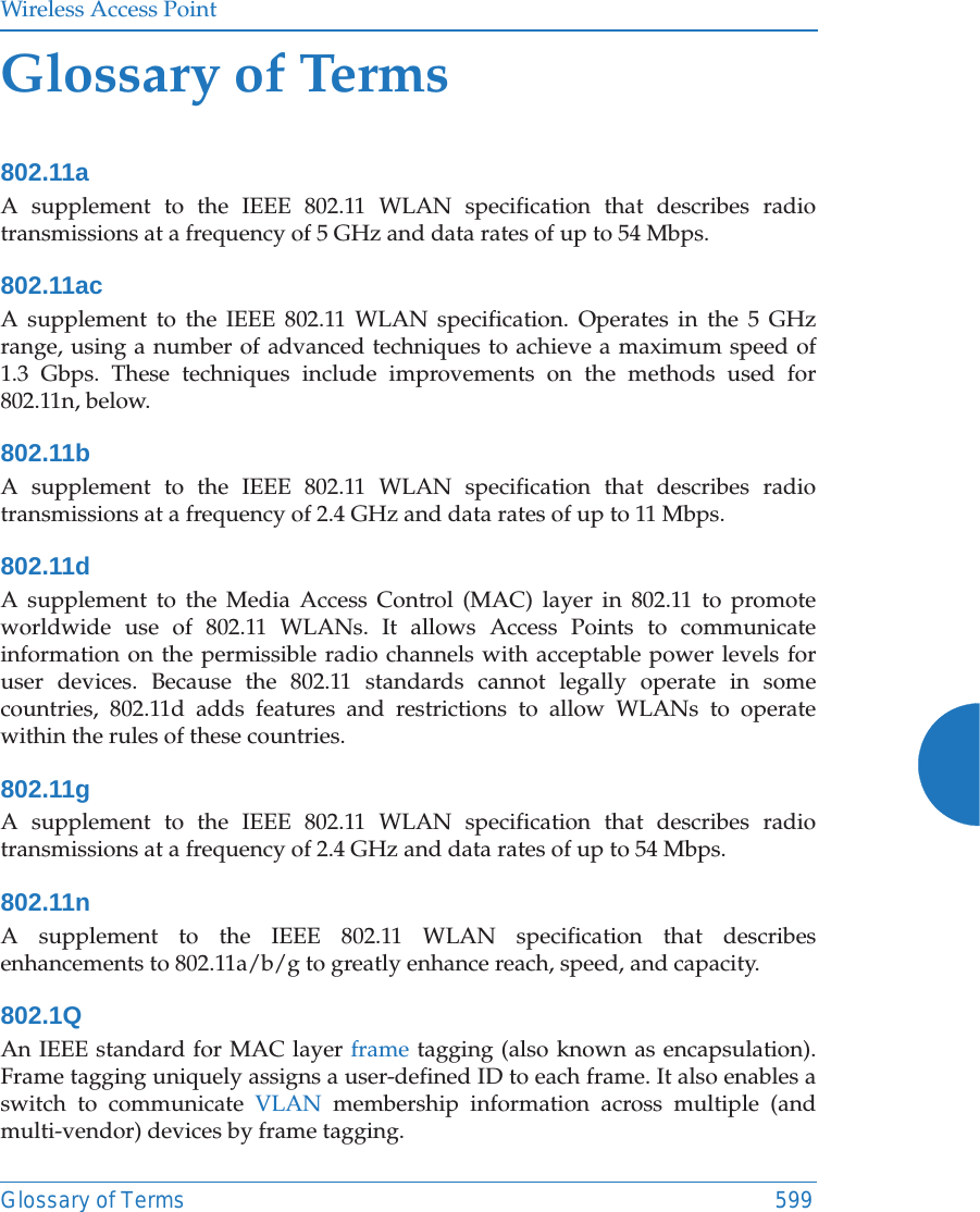 Wireless Access PointGlossary of Terms 599Glossary of Terms802.11aA supplement to the IEEE 802.11 WLAN specification that describes radio transmissions at a frequency of 5 GHz and data rates of up to 54 Mbps.802.11acA supplement to the IEEE 802.11 WLAN specification. Operates in the 5 GHz range, using a number of advanced techniques to achieve a maximum speed of 1.3 Gbps. These techniques include improvements on the methods used for 802.11n, below. 802.11bA supplement to the IEEE 802.11 WLAN specification that describes radio transmissions at a frequency of 2.4 GHz and data rates of up to 11 Mbps.802.11dA supplement to the Media Access Control (MAC) layer in 802.11 to promote worldwide use of 802.11 WLANs. It allows Access Points to communicate information on the permissible radio channels with acceptable power levels for user devices. Because the 802.11 standards cannot legally operate in some countries, 802.11d adds features and restrictions to allow WLANs to operate within the rules of these countries.802.11gA supplement to the IEEE 802.11 WLAN specification that describes radio transmissions at a frequency of 2.4 GHz and data rates of up to 54 Mbps.802.11nA supplement to the IEEE 802.11 WLAN specification that describes enhancements to 802.11a/b/g to greatly enhance reach, speed, and capacity.802.1QAn IEEE standard for MAC layer frame tagging (also known as encapsulation). Frame tagging uniquely assigns a user-defined ID to each frame. It also enables a switch to communicate VLAN membership information across multiple (and multi-vendor) devices by frame tagging.