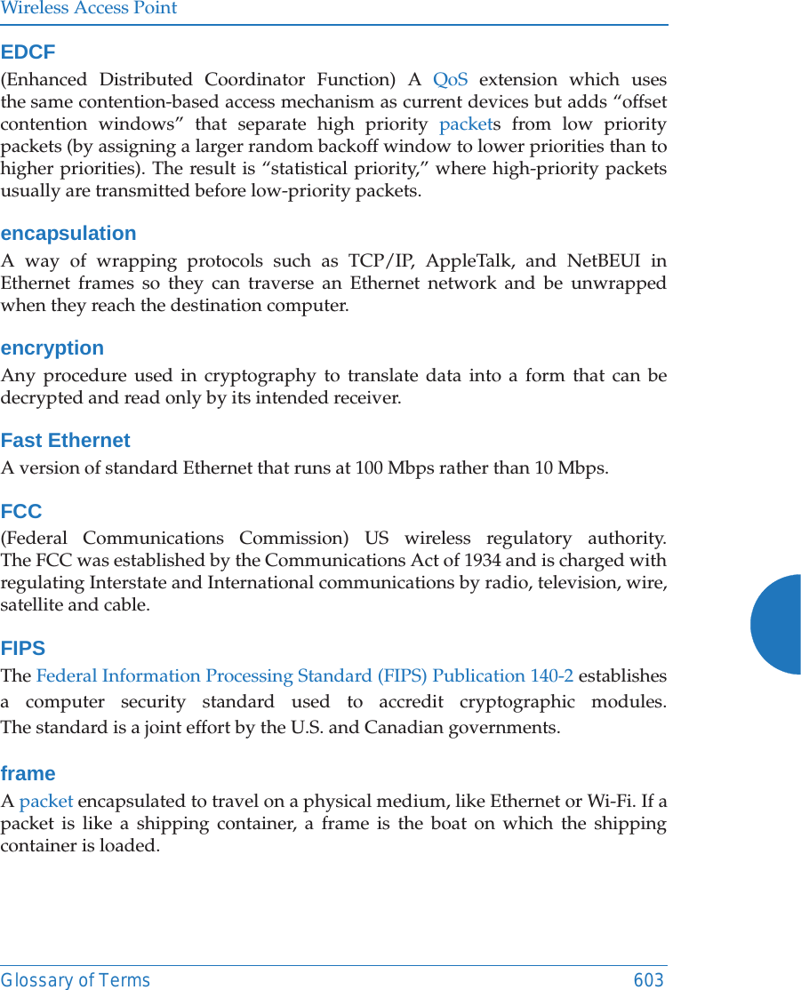 Wireless Access PointGlossary of Terms 603EDCF(Enhanced Distributed Coordinator Function) A QoS extension which uses the same contention-based access mechanism as current devices but adds “offset contention windows” that separate high priority packets from low priority packets (by assigning a larger random backoff window to lower priorities than to higher priorities). The result is “statistical priority,” where high-priority packets usually are transmitted before low-priority packets.encapsulationA way of wrapping protocols such as TCP/IP, AppleTalk, and NetBEUI in Ethernet frames so they can traverse an Ethernet network and be unwrapped when they reach the destination computer.encryptionAny procedure used in cryptography to translate data into a form that can be decrypted and read only by its intended receiver.Fast EthernetA version of standard Ethernet that runs at 100 Mbps rather than 10 Mbps.FCC(Federal Communications Commission) US wireless regulatory authority. The FCC was established by the Communications Act of 1934 and is charged with regulating Interstate and International communications by radio, television, wire, satellite and cable.FIPSThe Federal Information Processing Standard (FIPS) Publication 140-2 establishes a computer security standard used to accredit cryptographic modules. The standard is a joint effort by the U.S. and Canadian governments. frameA packet encapsulated to travel on a physical medium, like Ethernet or Wi-Fi. If a packet is like a shipping container, a frame is the boat on which the shipping container is loaded. 