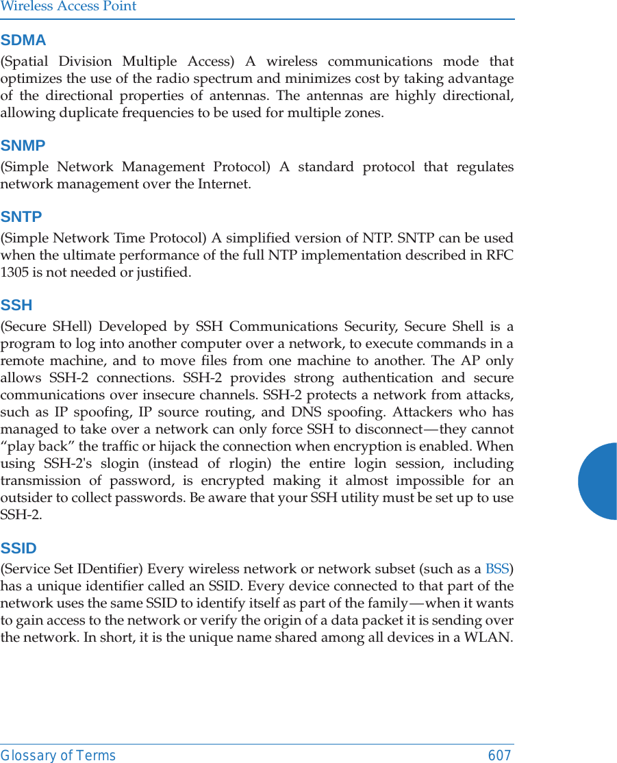 Wireless Access PointGlossary of Terms 607SDMA(Spatial Division Multiple Access) A wireless communications mode that optimizes the use of the radio spectrum and minimizes cost by taking advantage of the directional properties of antennas. The antennas are highly directional, allowing duplicate frequencies to be used for multiple zones.SNMP(Simple Network Management Protocol) A standard protocol that regulates network management over the Internet.SNTP(Simple Network Time Protocol) A simplified version of NTP. SNTP can be used when the ultimate performance of the full NTP implementation described in RFC 1305 is not needed or justified.SSH(Secure SHell) Developed by SSH Communications Security, Secure Shell is a program to log into another computer over a network, to execute commands in a remote machine, and to move files from one machine to another. The AP only allows SSH-2 connections. SSH-2 provides strong authentication and secure communications over insecure channels. SSH-2 protects a network from attacks, such as IP spoofing, IP source routing, and DNS spoofing. Attackers who has managed to take over a network can only force SSH to disconnect — they cannot “play back” the traffic or hijack the connection when encryption is enabled. When using SSH-2&apos;s slogin (instead of rlogin) the entire login session, including transmission of password, is encrypted making it almost impossible for an outsider to collect passwords. Be aware that your SSH utility must be set up to use SSH-2. SSID(Service Set IDentifier) Every wireless network or network subset (such as a BSS) has a unique identifier called an SSID. Every device connected to that part of the network uses the same SSID to identify itself as part of the family — when it wants to gain access to the network or verify the origin of a data packet it is sending over the network. In short, it is the unique name shared among all devices in a WLAN.