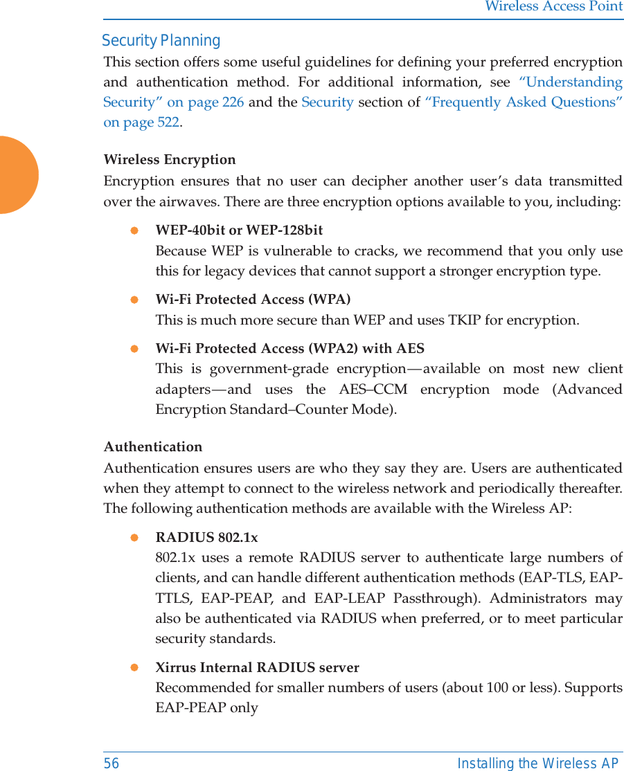 Wireless Access Point56 Installing the Wireless AP Security PlanningThis section offers some useful guidelines for defining your preferred encryption and authentication method. For additional information, see “Understanding Security” on page 226 and the Security section of “Frequently Asked Questions” on page 522. Wireless EncryptionEncryption ensures that no user can decipher another user’s data transmitted over the airwaves. There are three encryption options available to you, including:zWEP-40bit or WEP-128bitBecause WEP is vulnerable to cracks, we recommend that you only use this for legacy devices that cannot support a stronger encryption type.zWi-Fi Protected Access (WPA)This is much more secure than WEP and uses TKIP for encryption.zWi-Fi Protected Access (WPA2) with AES This is government-grade encryption — available on most new client adapters — and uses the AES–CCM encryption mode (Advanced Encryption Standard–Counter Mode).AuthenticationAuthentication ensures users are who they say they are. Users are authenticated when they attempt to connect to the wireless network and periodically thereafter. The following authentication methods are available with the Wireless AP:zRADIUS 802.1x 802.1x uses a remote RADIUS server to authenticate large numbers of clients, and can handle different authentication methods (EAP-TLS, EAP-TTLS, EAP-PEAP, and EAP-LEAP Passthrough). Administrators may also be authenticated via RADIUS when preferred, or to meet particular security standards. zXirrus Internal RADIUS serverRecommended for smaller numbers of users (about 100 or less). Supports EAP-PEAP only