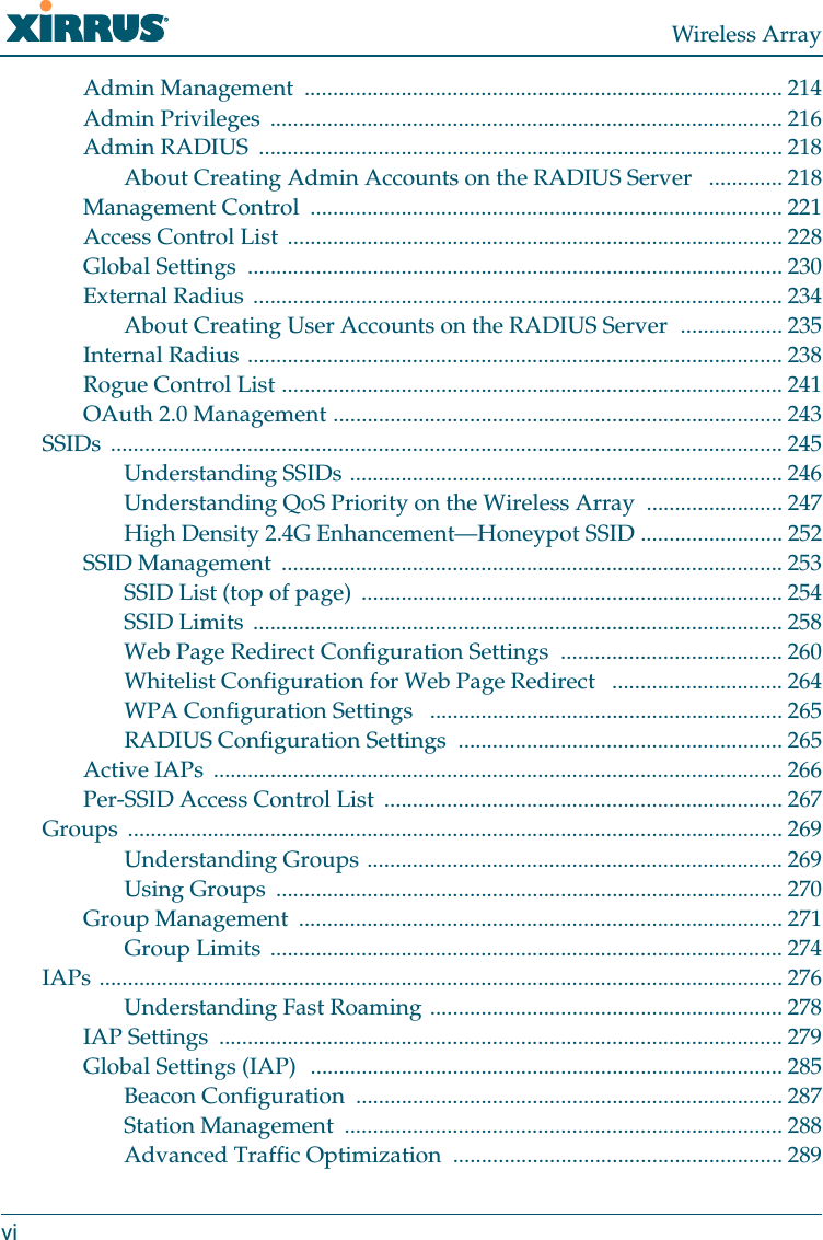 Wireless ArrayviAdmin Management  .................................................................................... 214Admin Privileges  .......................................................................................... 216Admin RADIUS  ............................................................................................ 218About Creating Admin Accounts on the RADIUS Server   ............. 218Management Control  ................................................................................... 221Access Control List ....................................................................................... 228Global Settings  .............................................................................................. 230External Radius ............................................................................................. 234About Creating User Accounts on the RADIUS Server  .................. 235Internal Radius .............................................................................................. 238Rogue Control List ........................................................................................ 241OAuth 2.0 Management ............................................................................... 243SSIDs ...................................................................................................................... 245Understanding SSIDs ............................................................................ 246Understanding QoS Priority on the Wireless Array  ........................ 247High Density 2.4G Enhancement—Honeypot SSID ......................... 252SSID Management  ........................................................................................ 253SSID List (top of page)  .......................................................................... 254SSID Limits  ............................................................................................. 258Web Page Redirect Configuration Settings  ....................................... 260Whitelist Configuration for Web Page Redirect   .............................. 264WPA Configuration Settings   .............................................................. 265RADIUS Configuration Settings  ......................................................... 265Active IAPs  .................................................................................................... 266Per-SSID Access Control List  ...................................................................... 267Groups ................................................................................................................... 269Understanding Groups ......................................................................... 269Using Groups  ......................................................................................... 270Group Management  ..................................................................................... 271Group Limits  .......................................................................................... 274IAPs ........................................................................................................................ 276Understanding Fast Roaming .............................................................. 278IAP Settings  ................................................................................................... 279Global Settings (IAP)  ................................................................................... 285Beacon Configuration  ........................................................................... 287Station Management  ............................................................................. 288Advanced Traffic Optimization  .......................................................... 289