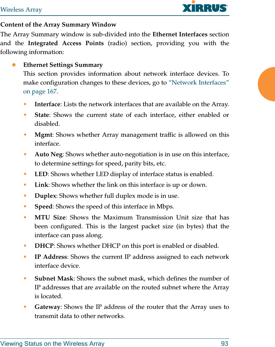 Wireless ArrayViewing Status on the Wireless Array 93Content of the Array Summary WindowThe Array Summary window is sub-divided into the Ethernet Interfaces section and the Integrated Access Points (radio) section, providing you with the following information:Ethernet Settings SummaryThis section provides information about network interface devices. To make configuration changes to these devices, go to “Network Interfaces” on page 167.•Interface: Lists the network interfaces that are available on the Array.•State: Shows the current state of each interface, either enabled or disabled.•Mgmt: Shows whether Array management traffic is allowed on this interface.•Auto Neg: Shows whether auto-negotiation is in use on this interface, to determine settings for speed, parity bits, etc.•LED: Shows whether LED display of interface status is enabled.•Link: Shows whether the link on this interface is up or down. •Duplex: Shows whether full duplex mode is in use.•Speed: Shows the speed of this interface in Mbps.•MTU Size: Shows the Maximum Transmission Unit size that has been configured. This is the largest packet size (in bytes) that the interface can pass along.•DHCP: Shows whether DHCP on this port is enabled or disabled.•IP Address: Shows the current IP address assigned to each network interface device.•Subnet Mask: Shows the subnet mask, which defines the number of IP addresses that are available on the routed subnet where the Array is located.•Gateway: Shows the IP address of the router that the Array uses to transmit data to other networks.
