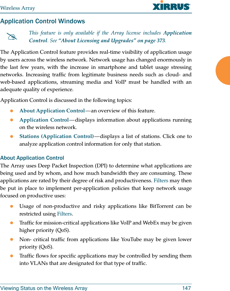 Wireless ArrayViewing Status on the Wireless Array 147Application Control WindowsThe Application Control feature provides real-time visibility of application usage by users across the wireless network. Network usage has changed enormously in the last few years, with the increase in smartphone and tablet usage stressing networks. Increasing traffic from legitimate business needs such as cloud- and web-based applications, streaming media and VoIP must be handled with an adequate quality of experience.Application Control is discussed in the following topics:About Application Control — an overview of this feature. Application Control — displays information about applications running on the wireless network. Stations (Application Control) — displays a list of stations. Click one to analyze application control information for only that station. About Application ControlThe Array uses Deep Packet Inspection (DPI) to determine what applications are being used and by whom, and how much bandwidth they are consuming. These applications are rated by their degree of risk and productiveness. Filters may then be put in place to implement per-application policies that keep network usage focused on productive uses:Usage of non-productive and risky applications like BitTorrent can be restricted using Filters.Traffic for mission-critical applications like VoIP and WebEx may be given higher priority (QoS).Non- critical traffic from applications like YouTube may be given lower priority (QoS). Traffic flows for specific applications may be controlled by sending them into VLANs that are designated for that type of traffic.This feature is only available if the Array license includes Application Control. See “About Licensing and Upgrades” on page 373.