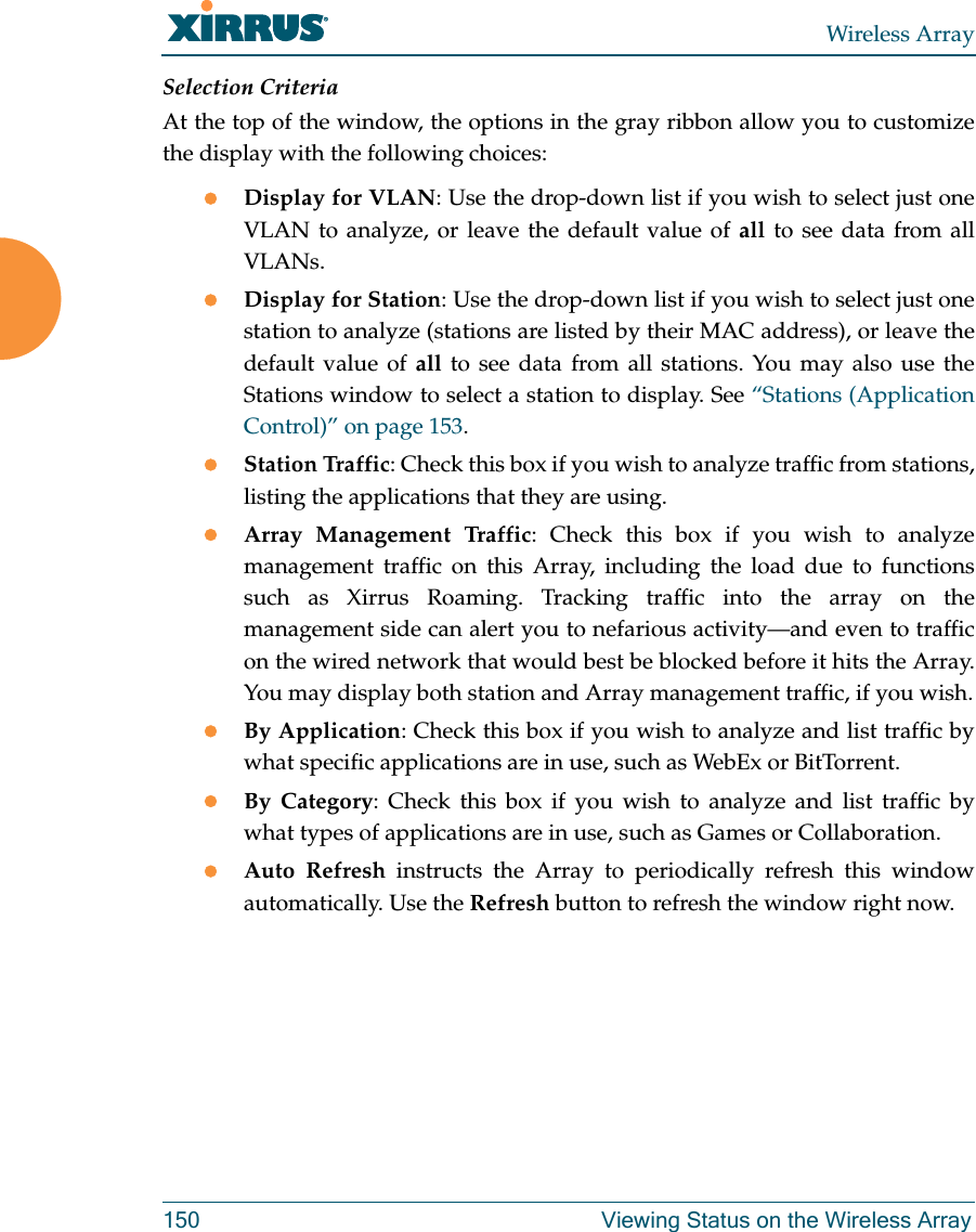 Wireless Array150 Viewing Status on the Wireless ArraySelection CriteriaAt the top of the window, the options in the gray ribbon allow you to customize the display with the following choices:Display for VLAN: Use the drop-down list if you wish to select just one VLAN to analyze, or leave the default value of all to see data from all VLANs. Display for Station: Use the drop-down list if you wish to select just one station to analyze (stations are listed by their MAC address), or leave the default value of all to see data from all stations. You may also use the Stations window to select a station to display. See “Stations (Application Control)” on page 153. Station Traffic: Check this box if you wish to analyze traffic from stations, listing the applications that they are using. Array Management Traffic: Check this box if you wish to analyze management traffic on this Array, including the load due to functions such as Xirrus Roaming. Tracking traffic into the array on the management side can alert you to nefarious activity—and even to traffic on the wired network that would best be blocked before it hits the Array. You may display both station and Array management traffic, if you wish.By Application: Check this box if you wish to analyze and list traffic by what specific applications are in use, such as WebEx or BitTorrent. By Category: Check this box if you wish to analyze and list traffic by what types of applications are in use, such as Games or Collaboration. Auto Refresh instructs the Array to periodically refresh this window automatically. Use the Refresh button to refresh the window right now. 