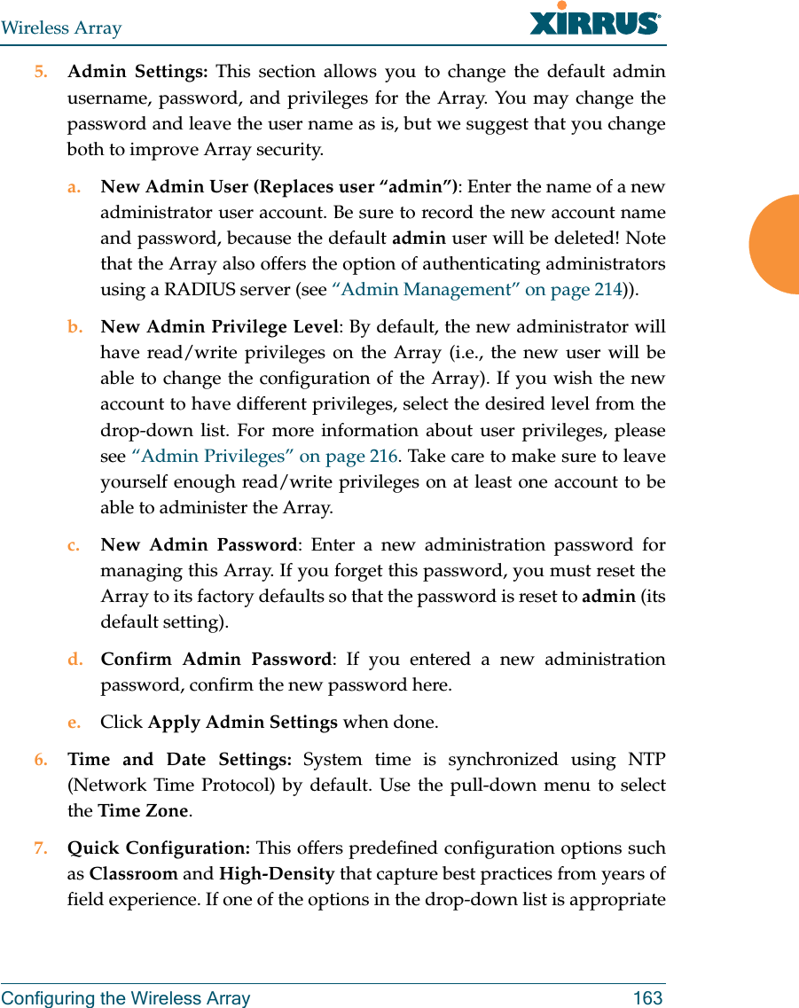 Wireless ArrayConfiguring the Wireless Array 1635. Admin Settings: This section allows you to change the default admin username, password, and privileges for the Array. You may change the password and leave the user name as is, but we suggest that you change both to improve Array security. a. New Admin User (Replaces user “admin”): Enter the name of a new administrator user account. Be sure to record the new account name and password, because the default admin user will be deleted! Note that the Array also offers the option of authenticating administrators using a RADIUS server (see “Admin Management” on page 214)).b. New Admin Privilege Level: By default, the new administrator will have read/write privileges on the Array (i.e., the new user will be able to change the configuration of the Array). If you wish the new account to have different privileges, select the desired level from the drop-down list. For more information about user privileges, please see “Admin Privileges” on page 216. Take care to make sure to leave yourself enough read/write privileges on at least one account to be able to administer the Array. c. New Admin Password: Enter a new administration password for managing this Array. If you forget this password, you must reset the Array to its factory defaults so that the password is reset to admin (its default setting). d. Confirm Admin Password: If you entered a new administration password, confirm the new password here.e. Click Apply Admin Settings when done.6. Time and Date Settings: System time is synchronized using NTP (Network Time Protocol) by default. Use the pull-down menu to select the Time Zone.7. Quick Configuration: This offers predefined configuration options such as Classroom and High-Density that capture best practices from years of field experience. If one of the options in the drop-down list is appropriate 