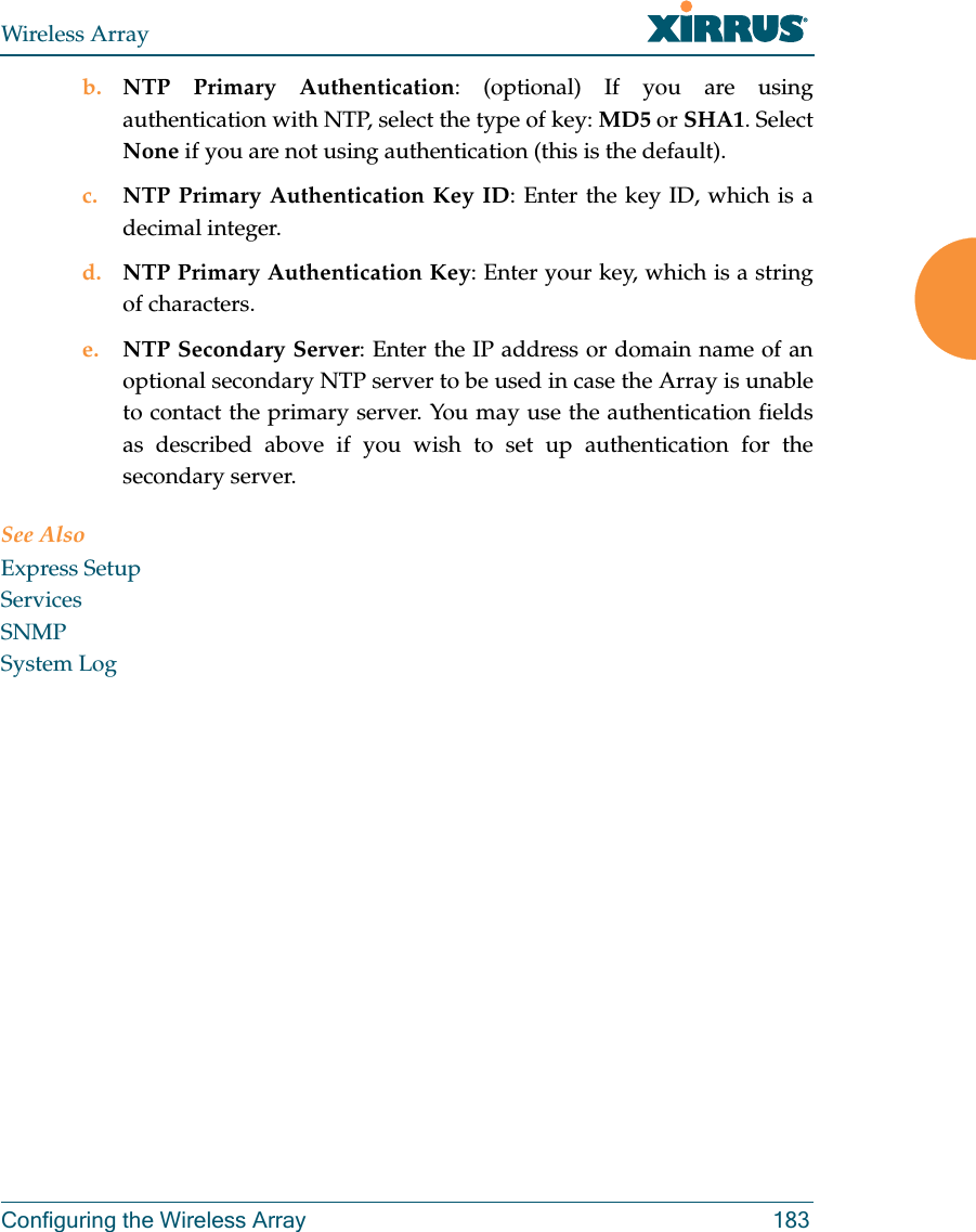Wireless ArrayConfiguring the Wireless Array 183b. NTP Primary Authentication: (optional) If you are using authentication with NTP, select the type of key: MD5 or SHA1. Select None if you are not using authentication (this is the default). c. NTP Primary Authentication Key ID: Enter the key ID, which is a decimal integer.d. NTP Primary Authentication Key: Enter your key, which is a string of characters.e. NTP Secondary Server: Enter the IP address or domain name of an optional secondary NTP server to be used in case the Array is unable to contact the primary server. You may use the authentication fields as described above if you wish to set up authentication for the secondary server. See AlsoExpress SetupServicesSNMPSystem Log