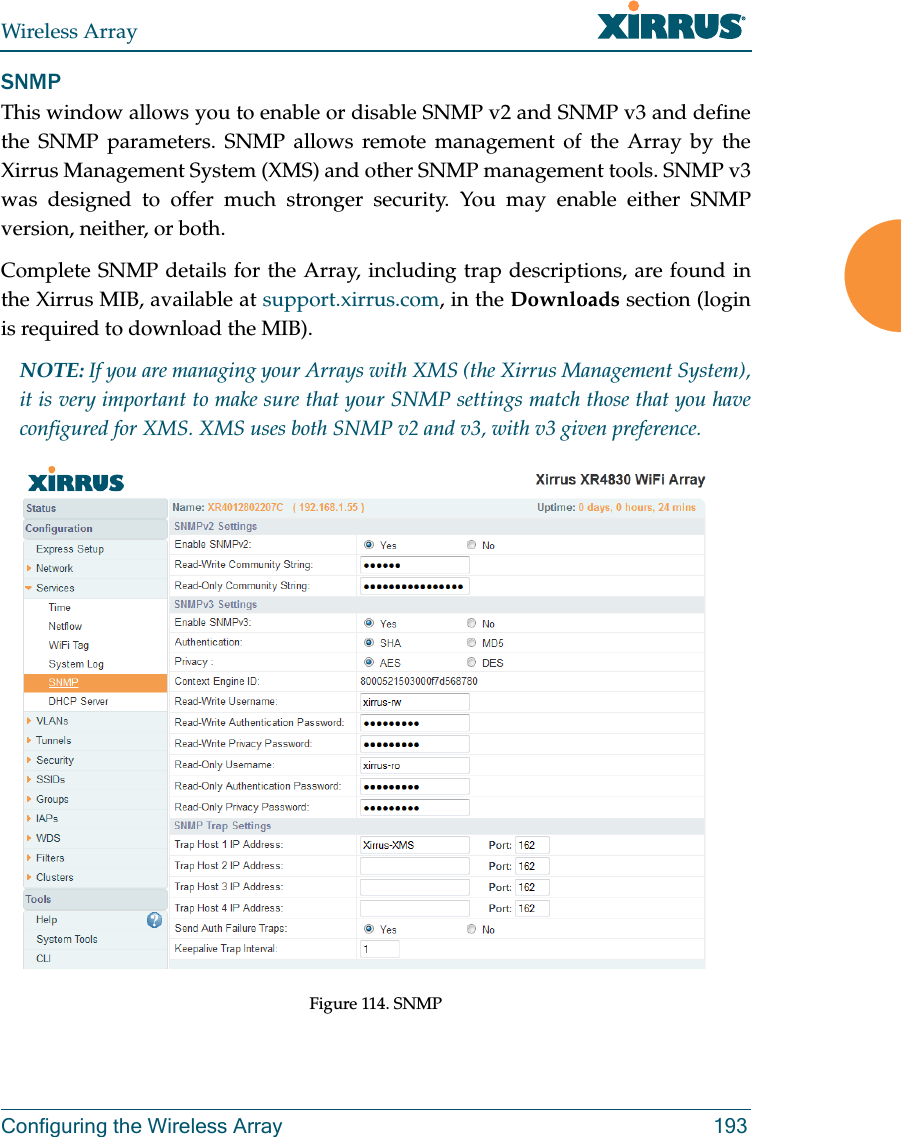 Wireless ArrayConfiguring the Wireless Array 193SNMPThis window allows you to enable or disable SNMP v2 and SNMP v3 and define the SNMP parameters. SNMP allows remote management of the Array by the Xirrus Management System (XMS) and other SNMP management tools. SNMP v3 was designed to offer much stronger security. You may enable either SNMP version, neither, or both. Complete SNMP details for the Array, including trap descriptions, are found in the Xirrus MIB, available at support.xirrus.com, in the Downloads section (login is required to download the MIB). NOTE: If you are managing your Arrays with XMS (the Xirrus Management System), it is very important to make sure that your SNMP settings match those that you have configured for XMS. XMS uses both SNMP v2 and v3, with v3 given preference. Figure 114. SNMP 