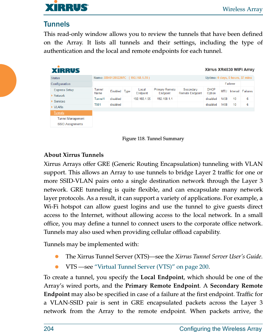 Wireless Array204 Configuring the Wireless ArrayTunnelsThis read-only window allows you to review the tunnels that have been defined on the Array. It lists all tunnels and their settings, including the type of authentication and the local and remote endpoints for each tunnel. Figure 118. Tunnel SummaryAbout Xirrus Tunnels Xirrus Arrays offer GRE (Generic Routing Encapsulation) tunneling with VLAN support. This allows an Array to use tunnels to bridge Layer 2 traffic for one or more SSID-VLAN pairs onto a single destination network through the Layer 3 network. GRE tunneling is quite flexible, and can encapsulate many network layer protocols. As a result, it can support a variety of applications. For example, a Wi-Fi hotspot can allow guest logins and use the tunnel to give guests direct access to the Internet, without allowing access to the local network. In a small office, you may define a tunnel to connect users to the corporate office network. Tunnels may also used when providing cellular offload capability. Tunnels may be implemented with:The Xirrus Tunnel Server (XTS)—see the Xirrus Tunnel Server User’s Guide.VTS —see “Virtual Tunnel Server (VTS)” on page 200.To create a tunnel, you specify the Local Endpoint, which should be one of the Array’s wired ports, and the Primary Remote Endpoint. A Secondary Remote Endpoint may also be specified in case of a failure at the first endpoint. Traffic for a VLAN-SSID pair is sent in GRE encapsulated packets across the Layer 3 network from the Array to the remote endpoint. When packets arrive, the 