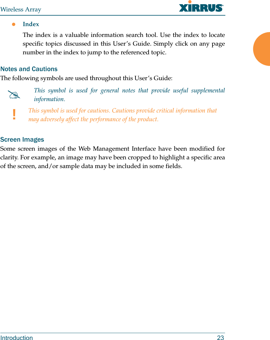 Wireless ArrayIntroduction 23IndexThe index is a valuable information search tool. Use the index to locate specific topics discussed in this User’s Guide. Simply click on any page number in the index to jump to the referenced topic.Notes and CautionsThe following symbols are used throughout this User’s Guide: Screen ImagesSome screen images of the Web Management Interface have been modified for clarity. For example, an image may have been cropped to highlight a specific area of the screen, and/or sample data may be included in some fields.This symbol is used for general notes that provide useful supplemental information.!This symbol is used for cautions. Cautions provide critical information that may adversely affect the performance of the product.