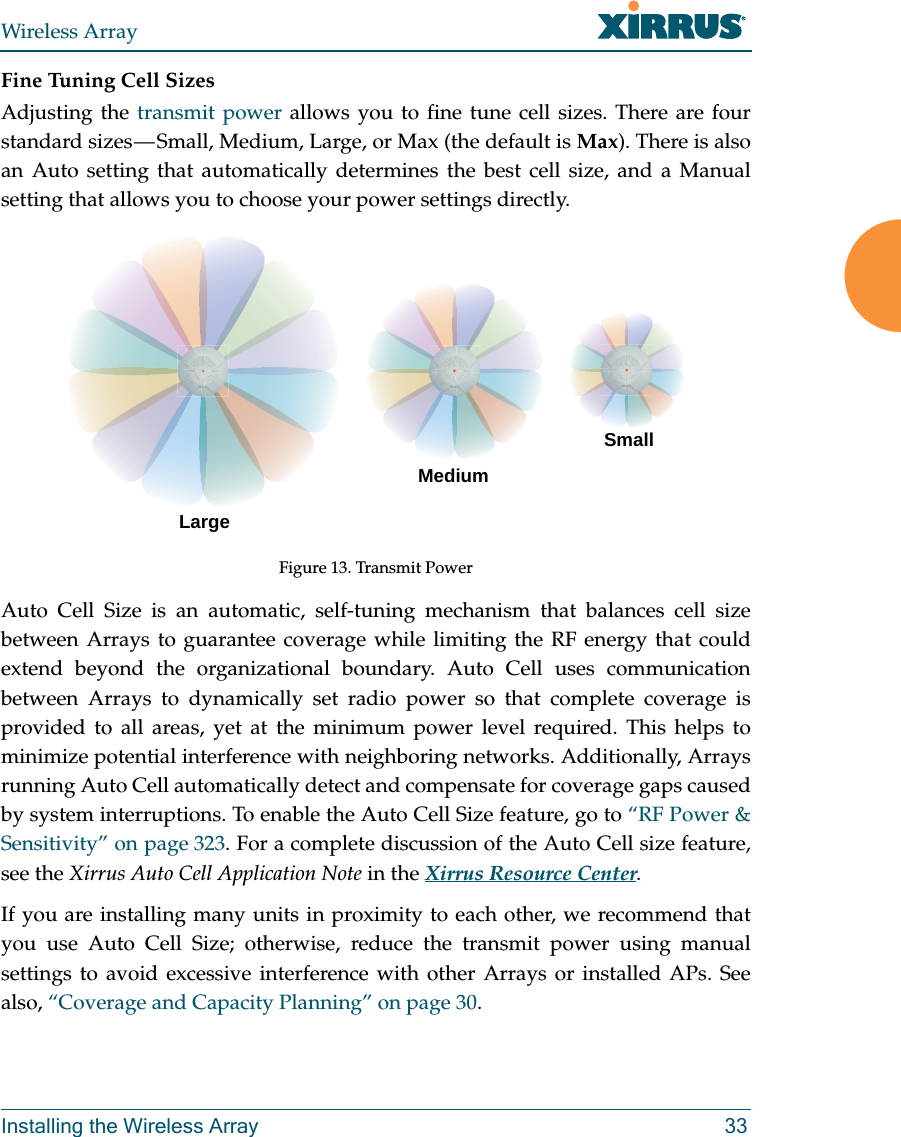 Wireless ArrayInstalling the Wireless Array 33Fine Tuning Cell SizesAdjusting the transmit power allows you to fine tune cell sizes. There are four standard sizes — Small, Medium, Large, or Max (the default is Max). There is also an Auto setting that automatically determines the best cell size, and a Manual setting that allows you to choose your power settings directly. Figure 13. Transmit PowerAuto Cell Size is an automatic, self-tuning mechanism that balances cell size between Arrays to guarantee coverage while limiting the RF energy that could extend beyond the organizational boundary. Auto Cell uses communication between Arrays to dynamically set radio power so that complete coverage is provided to all areas, yet at the minimum power level required. This helps to minimize potential interference with neighboring networks. Additionally, Arrays running Auto Cell automatically detect and compensate for coverage gaps caused by system interruptions. To enable the Auto Cell Size feature, go to “RF Power &amp; Sensitivity” on page 323. For a complete discussion of the Auto Cell size feature, see the Xirrus Auto Cell Application Note in the Xirrus Resource Center. If you are installing many units in proximity to each other, we recommend that you use Auto Cell Size; otherwise, reduce the transmit power using manual settings to avoid excessive interference with other Arrays or installed APs. See also, “Coverage and Capacity Planning” on page 30.LargeMediumSmall