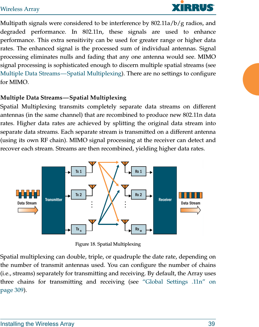 Wireless ArrayInstalling the Wireless Array 39Multipath signals were considered to be interference by 802.11a/b/g radios, and degraded performance. In 802.11n, these signals are used to enhance performance. This extra sensitivity can be used for greater range or higher data rates. The enhanced signal is the processed sum of individual antennas. Signal processing eliminates nulls and fading that any one antenna would see. MIMO signal processing is sophisticated enough to discern multiple spatial streams (see Multiple  Data  Streams — Spatial  Multiplexing). There are no settings to configure for MIMO.Multiple Data Streams — Spatial MultiplexingSpatial Multiplexing transmits completely separate data streams on different antennas (in the same channel) that are recombined to produce new 802.11n data rates. Higher data rates are achieved by splitting the original data stream into separate data streams. Each separate stream is transmitted on a different antenna (using its own RF chain). MIMO signal processing at the receiver can detect and recover each stream. Streams are then recombined, yielding higher data rates. Figure 18. Spatial MultiplexingSpatial multiplexing can double, triple, or quadruple the date rate, depending on the number of transmit antennas used. You can configure the number of chains (i.e., streams) separately for transmitting and receiving. By default, the Array uses three chains for transmitting and receiving (see “Global Settings .11n” on page 309). MRx 1Rx 2Rx MMTransmitterData Stream Data StreamReceiverTx 1Tx 2Tx N