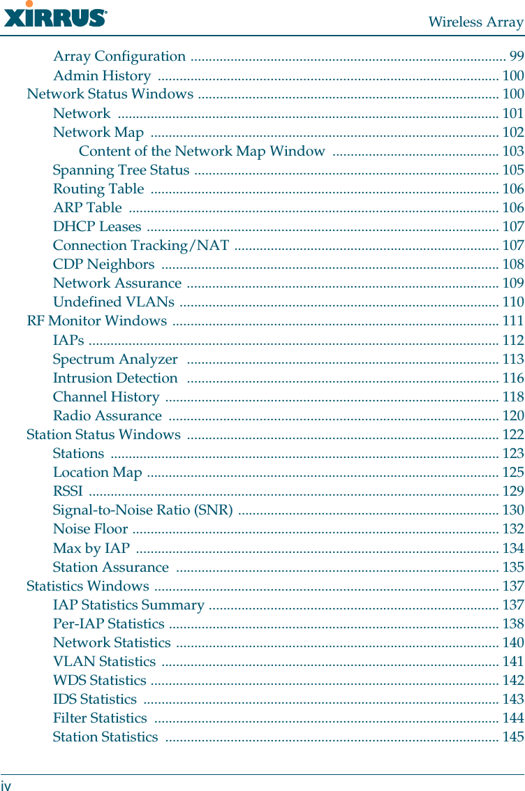 Wireless ArrayivArray Configuration ....................................................................................... 99Admin History  .............................................................................................. 100Network Status Windows ................................................................................... 100Network ......................................................................................................... 101Network Map  ................................................................................................ 102Content of the Network Map Window  .............................................. 103Spanning Tree Status .................................................................................... 105Routing Table  ................................................................................................ 106ARP Table  ...................................................................................................... 106DHCP Leases ................................................................................................. 107Connection Tracking/NAT ......................................................................... 107CDP Neighbors  ............................................................................................. 108Network Assurance ...................................................................................... 109Undefined VLANs ........................................................................................ 110RF Monitor Windows .......................................................................................... 111IAPs ................................................................................................................. 112Spectrum Analyzer  ...................................................................................... 113Intrusion Detection  ...................................................................................... 116Channel History ............................................................................................ 118Radio Assurance  ........................................................................................... 120Station Status Windows  ...................................................................................... 122Stations ........................................................................................................... 123Location Map ................................................................................................. 125RSSI ................................................................................................................. 129Signal-to-Noise Ratio (SNR) ........................................................................ 130Noise Floor ..................................................................................................... 132Max by IAP  .................................................................................................... 134Station Assurance  ......................................................................................... 135Statistics Windows ............................................................................................... 137IAP Statistics Summary ................................................................................ 137Per-IAP Statistics ........................................................................................... 138Network Statistics ......................................................................................... 140VLAN Statistics ............................................................................................. 141WDS Statistics ................................................................................................ 142IDS Statistics  .................................................................................................. 143Filter Statistics  ............................................................................................... 144Station Statistics  ............................................................................................ 145