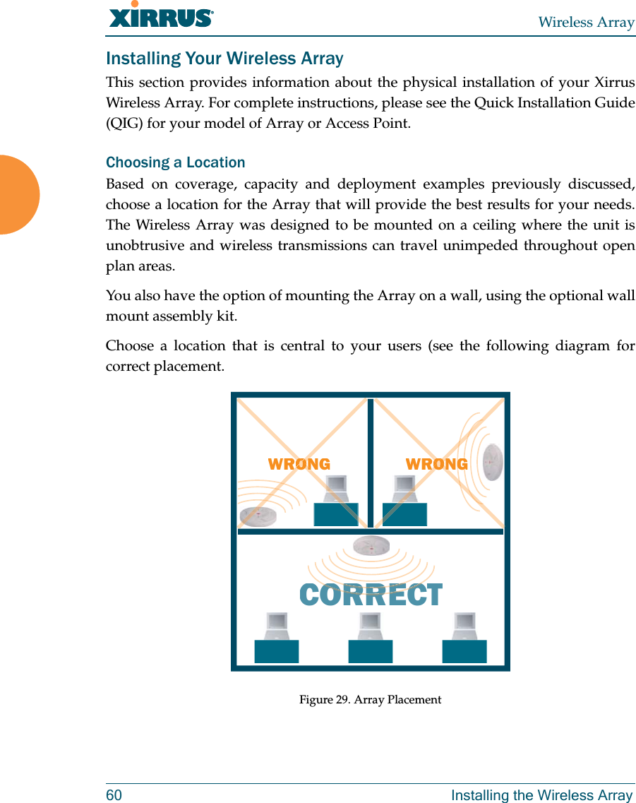 Wireless Array60 Installing the Wireless ArrayInstalling Your Wireless ArrayThis section provides information about the physical installation of your Xirrus Wireless Array. For complete instructions, please see the Quick Installation Guide (QIG) for your model of Array or Access Point. Choosing a LocationBased on coverage, capacity and deployment examples previously discussed, choose a location for the Array that will provide the best results for your needs. The Wireless Array was designed to be mounted on a ceiling where the unit is unobtrusive and wireless transmissions can travel unimpeded throughout open plan areas.You also have the option of mounting the Array on a wall, using the optional wall mount assembly kit.Choose a location that is central to your users (see the following diagram for correct placement.Figure 29. Array PlacementWRONGCORRECTRORRERORRECWRONGGGOONRORONONRORON