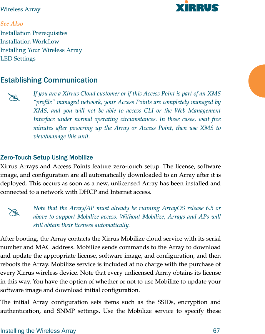 Wireless ArrayInstalling the Wireless Array 67See AlsoInstallation PrerequisitesInstallation WorkflowInstalling Your Wireless ArrayLED SettingsEstablishing Communication Zero-Touch Setup Using MobilizeXirrus Arrays and Access Points feature zero-touch setup. The license, software image, and configuration are all automatically downloaded to an Array after it is deployed. This occurs as soon as a new, unlicensed Array has been installed and connected to a network with DHCP and Internet access. After booting, the Array contacts the Xirrus Mobilize cloud service with its serial number and MAC address. Mobilize sends commands to the Array to download and update the appropriate license, software image, and configuration, and then reboots the Array. Mobilize service is included at no charge with the purchase of every Xirrus wireless device. Note that every unlicensed Array obtains its license in this way. You have the option of whether or not to use Mobilize to update your software image and download initial configuration. The initial Array configuration sets items such as the SSIDs, encryption and authentication, and SNMP settings. Use the Mobilize service to specify these If you are a Xirrus Cloud customer or if this Access Point is part of an XMS “profile” managed network, your Access Points are completely managed by XMS, and you will not be able to access CLI or the Web Management Interface under normal operating circumstances. In these cases, wait five minutes after powering up the Array or Access Point, then use XMS to view/manage this unit. Note that the Array/AP must already be running ArrayOS release 6.5 or above to support Mobilize access. Without Mobilize, Arrays and APs will still obtain their licenses automatically. 