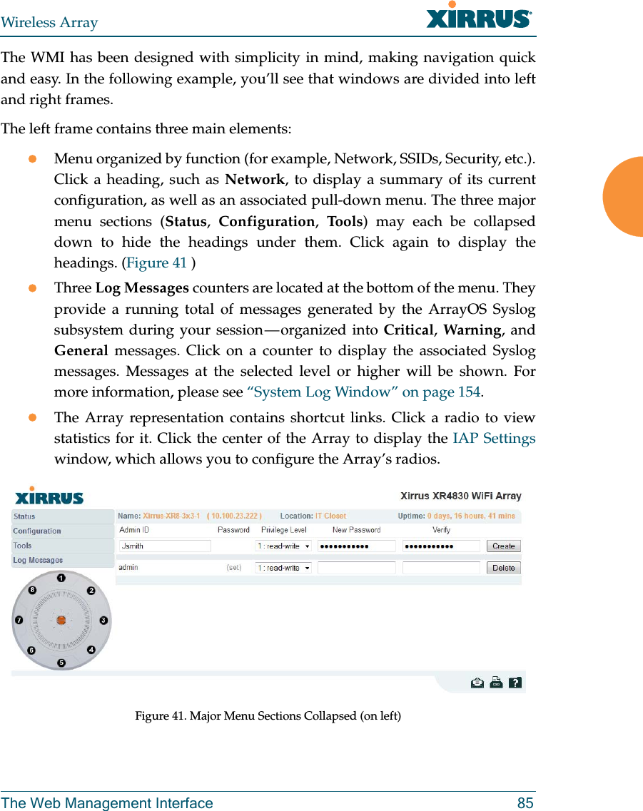 Wireless ArrayThe Web Management Interface 85The WMI has been designed with simplicity in mind, making navigation quick and easy. In the following example, you’ll see that windows are divided into left and right frames. The left frame contains three main elements:Menu organized by function (for example, Network, SSIDs, Security, etc.). Click a heading, such as Network, to display a summary of its current configuration, as well as an associated pull-down menu. The three major menu sections (Status, Configuration, To o ls) may each be collapsed down to hide the headings under them. Click again to display the headings. (Figure 41 ) Three Log Messages counters are located at the bottom of the menu. They provide a running total of messages generated by the ArrayOS Syslog subsystem during your session — organized into Critical, Warning, and General messages. Click on a counter to display the associated Syslog messages. Messages at the selected level or higher will be shown. For more information, please see “System Log Window” on page 154. The Array representation contains shortcut links. Click a radio to view statistics for it. Click the center of the Array to display the IAP Settings window, which allows you to configure the Array’s radios. Figure 41. Major Menu Sections Collapsed (on left)