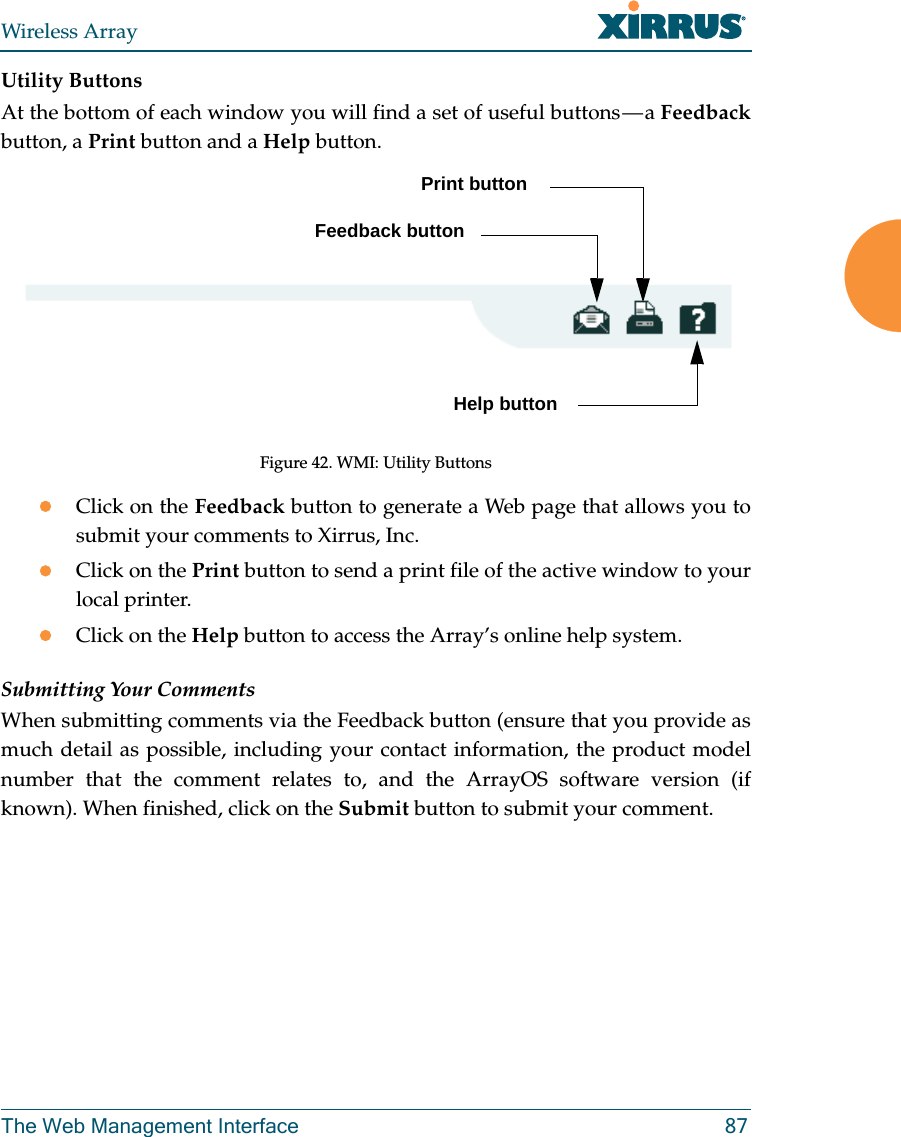 Wireless ArrayThe Web Management Interface 87Utility ButtonsAt the bottom of each window you will find a set of useful buttons — a Feedbackbutton, a Print button and a Help button. Figure 42. WMI: Utility ButtonsClick on the Feedback button to generate a Web page that allows you to submit your comments to Xirrus, Inc. Click on the Print button to send a print file of the active window to your local printer.Click on the Help button to access the Array’s online help system.Submitting Your CommentsWhen submitting comments via the Feedback button (ensure that you provide as much detail as possible, including your contact information, the product model number that the comment relates to, and the ArrayOS software version (if known). When finished, click on the Submit button to submit your comment.Print buttonHelp buttonFeedback button