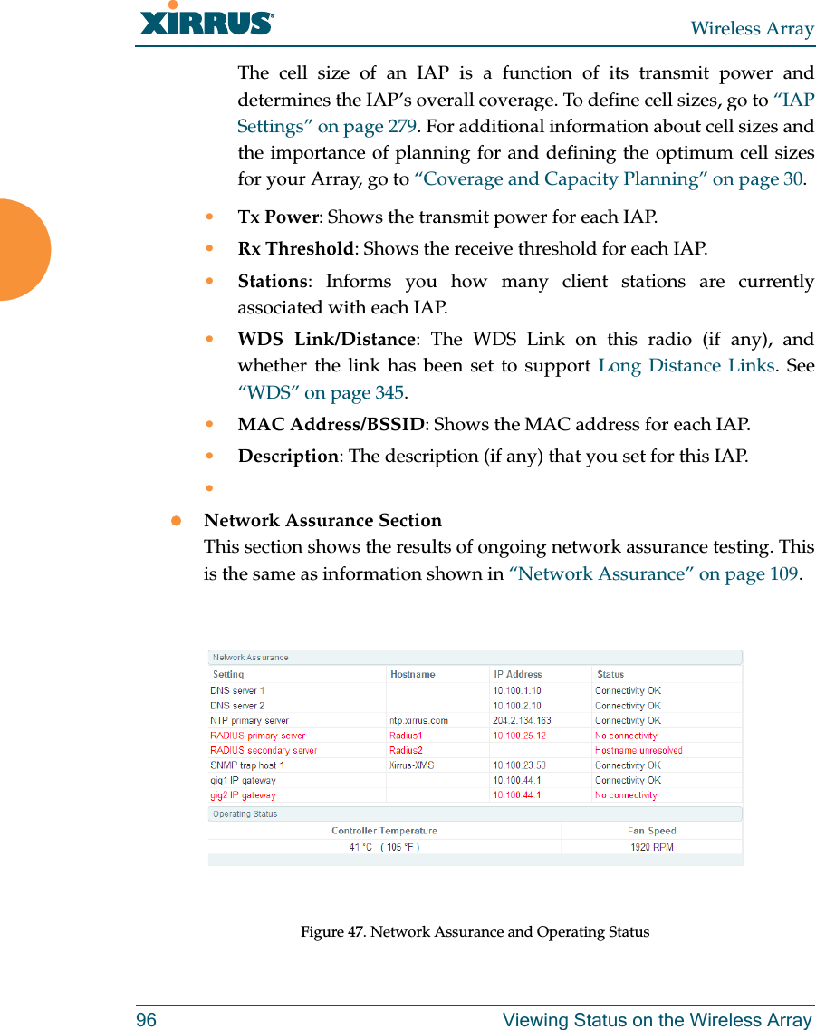 Wireless Array96 Viewing Status on the Wireless ArrayThe cell size of an IAP is a function of its transmit power and determines the IAP’s overall coverage. To define cell sizes, go to “IAP Settings” on page 279. For additional information about cell sizes and the importance of planning for and defining the optimum cell sizes for your Array, go to “Coverage and Capacity Planning” on page 30.•Tx Power: Shows the transmit power for each IAP. •Rx Threshold: Shows the receive threshold for each IAP. •Stations: Informs you how many client stations are currently associated with each IAP. •WDS Link/Distance: The WDS Link on this radio (if any), and whether the link has been set to support Long Distance Links. See “WDS” on page 345. •MAC Address/BSSID: Shows the MAC address for each IAP. •Description: The description (if any) that you set for this IAP. •Network Assurance SectionThis section shows the results of ongoing network assurance testing. This is the same as information shown in “Network Assurance” on page 109.Figure 47. Network Assurance and Operating Status