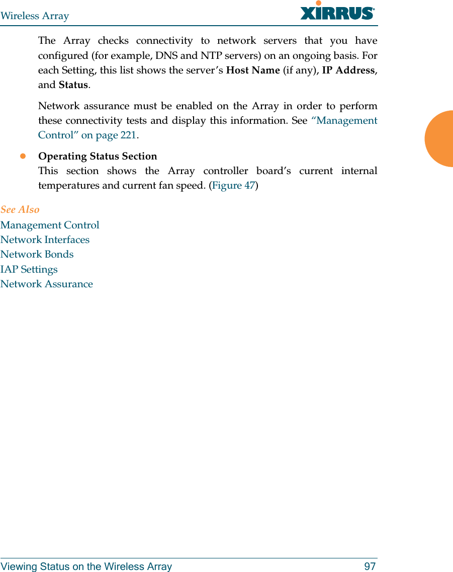 Wireless ArrayViewing Status on the Wireless Array 97The Array checks connectivity to network servers that you have configured (for example, DNS and NTP servers) on an ongoing basis. For each Setting, this list shows the server’s Host Name (if any), IP Address, and Status. Network assurance must be enabled on the Array in order to perform these connectivity tests and display this information. See “Management Control” on page 221.Operating Status SectionThis section shows the Array controller board’s current internal temperatures and current fan speed. (Figure 47)See AlsoManagement ControlNetwork InterfacesNetwork BondsIAP SettingsNetwork Assurance